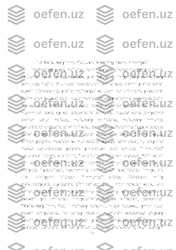 1.2 Mafkuraviy immunitet tushunchasining mazmun-mohiyati
Barchamizga  yaxshi  ma’lumki,  har  bir   davlatning  barqaror   taraqqiyoti  hamda
rivojlanishi   inson   omiliga,   xususan,   yosh   avlodning   ilmiy,   ijodiy   va   ma’naviy
kamolotiga   bog‘liq.   Shu   nuqtai   nazardan,   aholisining   katta   qismini   yoshlar   tashkil
etuvchi   O‘zbekistonda   yoshlar   ma’naviyati   va   ularni   har   tomonlama   yuksaltirish
muhim ahamiyat  kasb etadi. Bugun mamlakatimizda yoshlarning ezgu maqsadlarini
hayotga   tatbiq   etishlari   uchun   zarur   barcha   sharoitlar   yaratilmoqda.   Yoshlar
muammolari   davlat   siyosati   darajasida   hal   etilmoqda.   Bugungi   kunda   jamiyatimiz
kishilari   uchun   mafkura,   mafkuraviy   profilaktika,   mafkuraviy   immunitet
tushunchalari   anchagina  tanish  bo‘lsada,   lekin hayot   sur’atlarining beqiyos  darajada
tezlashuvi   deya   ta’riflanayotgan   bugungi   globalashuv   davrida   ijtimoiy   hayotda
ko‘plab   yangicha   masalalar   va   munosabatlar   vujudga   kelmoqdaki,   bu   jarayonlar
mazkur   tushunchalarga   yangicha   yondoshuvni   talab   etmoqda.   “ Immunitet”
tushunchasi   lotincha   so`z   bo`lib,   “ozod   bo`lish”   ma`nosini   anglatadi.   Ya’ni   xalqni
turli   zararli   ta`sirlardan   himoyalovchi   tizimidir.   “Immunitet”   tushunchasi   dastlab
tibbiyotda   foydalanilgan,   organizmning   o`z-o`zini   turli   kasalliklardan   himoya   qila
olish   qobiliyatini   bildirgan.   “Immunitet”   so‘ziga   O‘zbekiston   milliy
ensiklopediyasida   quyidagicha   ta’rif   berilgan:   (lot.   -   biron   narsadan   xalos,   ozod
bo‘lish,   qutulish)   -   tirik   mavjudotlarning   o‘z   butunligi   va   biologik   noyobligini
buzuvchi   yot   omillardan   himoyalanishi,   qarshilik   ko‘rsatishi,   rezistentligi.
“Mafkuraviy   immunitet "   -   ma‘naviy   barkamol,   irodasi   baquvvat,   iymoni   butun
shaxsni   tarbiyalashda,   har   qanday   reaksion,   buzg‘unchi   xarakterdagi   g‘oyaviy
tashabbuslarga   bardosh   bera   oladigan   yoshlarni   tarbiyalashga   qaratilgan   ilmiy
asoslangan   tushuncha.   XXI   asr   yoshlari   turli-tuman   mafkuralar   tajovuzi   kuchayib
13 