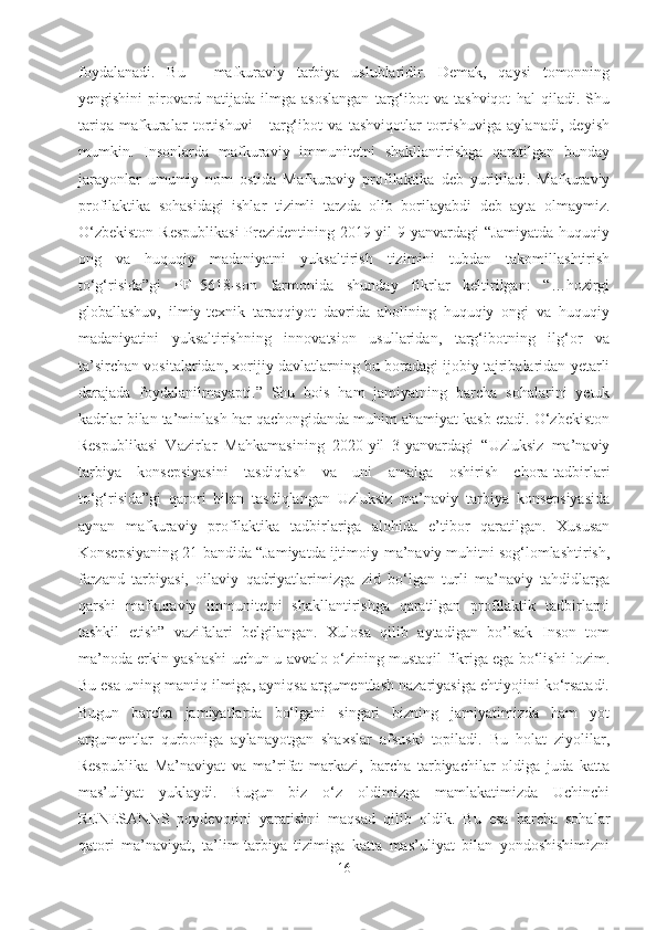 foydalanadi.   Bu   -   mafkuraviy   tarbiya   uslublaridir.   Demak,   qaysi   tomonning
yengishini   pirovard   natijada   ilmga   asoslangan   targ‘ibot   va   tashviqot   hal   qiladi.   Shu
tariqa   mafkuralar   tortishuvi   -   targ‘ibot   va   tashviqotlar   tortishuviga   aylanadi,   deyish
mumkin.   Insonlarda   mafkuraviy   immunitetni   shakllantirishga   qaratilgan   bunday
jarayonlar   umumiy   nom   ostida   Mafkuraviy   profilaktika   deb   yuritiladi.   Mafkuraviy
profilaktika   sohasidagi   ishlar   tizimli   tarzda   olib   borilayabdi   deb   ayta   olmaymiz.
O‘zbekiston  Respublikasi  Prezidentining 2019-yil  9-yanvardagi  “Jamiyatda huquqiy
ong   va   huquqiy   madaniyatni   yuksaltirish   tizimini   tubdan   takomillashtirish
to‘g‘risida”gi   PF–5618-son   farmonida   shunday   fikrlar   keltirilgan:   “…hozirgi
globallashuv,   ilmiy-texnik   taraqqiyot   davrida   aholining   huquqiy   ongi   va   huquqiy
madaniyatini   yuksaltirishning   innovatsion   usullaridan,   targ‘ibotning   ilg‘or   va
ta’sirchan vositalaridan, xorijiy davlatlarning bu boradagi ijobiy tajribalaridan yetarli
darajada   foydalanilmayapti.”   Shu   bois   ham   jamiyatning   barcha   sohalarini   yetuk
kadrlar bilan ta’minlash har qachongidanda muhim ahamiyat kasb etadi. O‘zbekiston
Respublikasi   Vazirlar   Mahkamasining   2020-yil   3-yanvardagi   “Uzluksiz   ma’naviy
tarbiya   konsepsiyasini   tasdiqlash   va   uni   amalga   oshirish   chora-tadbirlari
to‘g‘risida”gi   qarori   bilan   tasdiqlangan   Uzluksiz   ma’naviy   tarbiya   konsepsiyasida
aynan   mafkuraviy   profilaktika   tadbirlariga   alohida   e’tibor   qaratilgan.   Xususan
Konsepsiyaning 21-bandida “Jamiyatda ijtimoiy-ma’naviy muhitni sog‘lomlashtirish,
farzand   tarbiyasi,   oilaviy   qadriyatlarimizga   zid   bo‘lgan   turli   ma’naviy   tahdidlarga
qarshi   mafkuraviy   immunitetni   shakllantirishga   qaratilgan   profilaktik   tadbirlarni
tashkil   etish”   vazifalari   belgilangan.   Xulosa   qilib   aytadigan   bo’lsak   Inson   tom
ma’noda erkin yashashi uchun u avvalo o‘zining mustaqil fikriga ega bo‘lishi lozim.
Bu esa uning mantiq ilmiga, ayniqsa argumentlash nazariyasiga ehtiyojini ko‘rsatadi.
Bugun   barcha   jamiyatlarda   bo‘lgani   singari   bizning   jamiyatimizda   ham   yot
argumentlar   qurboniga   aylanayotgan   shaxslar   afsuski   topiladi.   Bu   holat   ziyolilar,
Respublika   Ma’naviyat   va   ma’rifat   markazi,   barcha   tarbiyachilar   oldiga   juda   katta
mas’uliyat   yuklaydi.   Bugun   biz   o‘z   oldimizga   mamlakatimizda   Uchinchi
RENESANNS   poydevorini   yaratishni   maqsad   qilib   oldik.   Bu   esa   barcha   sohalar
qatori   ma’naviyat,   ta’lim-tarbiya   tizimiga   katta   mas’uliyat   bilan   yondoshishimizni
16 