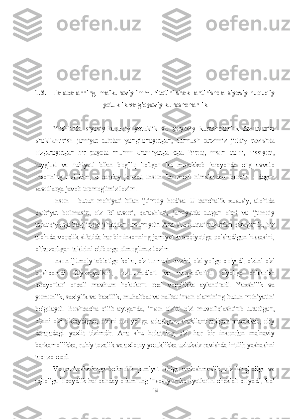 1.3. Talabalarning  mafkuraviy immunitetini shakllantirishda  siyosiy-huquqiy
yetuklik va g'oyaviy kurashchanlik
Yoshlarda   siyosiy-huquqiy   yetuklik   va   g'oyaviy   kurashchanlik   fazilatlarini
shakllantirish   jamiyat   tubdan   yangilanayotgan,   turmush   tarzimiz   jiddiy   ravishda
o'zgarayotgan   bir   paytda   muhim   ahamiyatga   ega.   Biroq,   inson   qalbi,   hissiyoti,
tuyg'usi   va   ruhiyati   bilan   bog'liq   bo'lgan   bu   murakkab   jarayonda   eng   avvalo
insonning   o'zi   kim,   u   qanday   jonzot,   inson   fenomeni   nimalardan   iborat?,   -   degan
savollarga javob topmog'imiz lozim.
Inson   –   butun   mohiyati   bilan   ijtimoiy   hodisa.   U   qanchalik   xususiy,   alohida
qadriyat   bo'lmasin,   o'z   fe'l-atvori,   qarashlari,   jamiyatda   tutgan   o'rni   va   ijtimoiy
taraqqiyotga bog'liqligi jihatidan umumiydir. Ana shu nuqtai nazardan qaraganda, biz
alohida voqelik sifatida har bir insonning jamiyat taraqqiyotiga qo'shadigan hissasini,
o'tkazadigan ta'sirini e'tiborga olmog'imiz lozim.
Inson ijtimoiy tabiatiga ko'ra, o'z turmush tarzini o'zi yo'lga qo'yadi, o'zini-o'zi
boshqaradi.   O'y-xayollari,   orzu-umidlari   va   maqsadlarini   ro'yobga   chiqarish
jarayonlari   orqali   mavhum   holatlarni   real   voqelikka   aylantiradi.   Yaxshilik   va
yomonlik, saxiylik va baxillik, muhabbat va nafrat inson olamining butun mohiyatini
belgilaydi.   Boshqacha   qilib   aytganda,   inson   o'zini   o'zi   muvofiqlashtirib   turadigan,
o'zini   o'zi   tiklaydigan,   o'zini   o'zi   yo'lga   soladigan,   shakllantiradigan   murakkab,   oliy
darajadagi   yaxlit   tizimdir.   Ana   shu   holatning   o'zi   har   bir   insondan   ma'naviy
barkamollikka, ruhiy tozalik va axloqiy yetuklikka uzluksiz ravishda intilib yashashni
taqozo etadi.
Voqea-hodisalarga   befarqlik,   jamiyat   ishiga   aralashmaslik,   o'z   istiqboliga   va
iqboliga loqaydlik har qanday odamning insoniy imkoniyatlarini cheklab qo'yadi, faol
18 