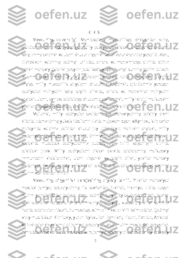 KIRISH
Mavzuning   dolzarbligi .   Mamlakatimiz   mustaqillikga   erishgandan   so'ng,
ajdodlarimiz tomonidan yaratilgan milliy qadriyatlarni tiklash, unutilgan an`analarini
keng ommalashtirish va ularni chuqur o'rganish uchun zarur sharoitlar yaratildi. Zero,
O'zbekiston   xalqining   qadimgi   urf-odat,   an`ana   va   marosimlarga   alohida   e'tibor
berishi ma'naviy tiklanish jarayoni jadal kechayotgan hozirgi kunning mahim dolzarb
muammolardan   biridir.   Chunki,   talabalarni   yangicha   ruhda   tarbiyalash,   ularning
ongiga   milliy   mustaqillik   g'oyalarni   chuqurroq   singdirish,   ajdodlarimiz   yaratgan
qadriyatlar   mohiyatini   keng   targ'ib   qilishda,   an`ana   va   marosimlar   mohiyatini
anglash, ularni, ayniqsa talabalarga chuqurroq tushuntirish, milliy istiqlol mafkurasini
yoshlar orasiga yoyishning ta'sirchan vositalaridan biri xisoblanadi.
Ma'lumki,   milliy   qadriyatlar   azaldan   inson   ma'naviyatining   tarkibiy   qismi
sifatida odamzodning yuksak ideallarini o'zida mujassam etgan. «Ayniqsa, ko'p asrlar
mobaynida   xalqimiz   qalbidan   chuqur   joy   olib,   hayot   ma'nosini   anglash,   milliy
madaniyatimiz va turmush tarzimizni, dinimizni, urf-odat va an'analarimizni bezavol
saqlashda   muqaddas   qadriyatlarimiz   qudratli   omil   bo'lib   kelganligini   alohida
ta'kidlash   joiz».   Milliy   qadriyatlarni   tiklash   asosida   talabalarning   mafkuraviy
immunitetini   shakllantirish,   ularni   o'rganish   va   targ'ib   qilish,   yoshlar   ma'naviy
madaniyati   rivojiga   qanday   yo'llar   bilan   ta'sir   etishni   tadqiq   etish   bugungi   kunning
muhim vazifalardan biridir. 
Mavzuning   o'rganilish   darajasining   qiyosiy   tahlili.   Yoshlar   ma'naviyati
masalasi   jamiyat   taraqqiyotining   ilk   davrlaridan   boshlab,   insoniyat   oldida   turgan
muhim   yo'nalishlardan   bo'lgan.   Zero,   qadimgi   dunyo   faylasuflaridan   tortib,   hozirgi
davr   tadqiqotchilarigacha   umuman   insoniyat   tarbiyasi,   xususan,   yoshlar   kamoloti
haqida tadqiqotlar o'tkazib, bu masalaga salmoqli hissa qo'shib kelmoqdalar. Qadimgi
xitoy mutafakkuri Konfutsiy, yunon faylasuflari Demokrit, Platon, Gerodot, Aristotel
va boshqalar shaxs kamoloti jamiyat taraqqiyoti uchun muhim masala deb qaraganlar.
Jumladan, Aristotel nuqtai nazariga ko'ra jamiyat taraqqiyoti uchun ijtimoiy-iqtisodiy
2 