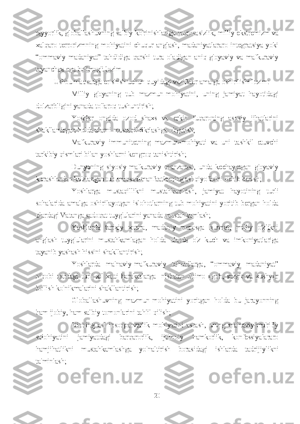 tayyorlik, globallashuvning salbiy ko'rinishlariga murosasizlik, milliy ekstremizm va
xalqaro   terrorizmning   mohiyatini   chuqur   anglash,   madaniyatlararo   integratsiya   yoki
“ommaviy   madaniyat”   tahdidiga   qarshi   tura   oladigan   aniq   g'oyaviy   va   mafkuraviy
tayanchga ega bo'lmog'i lozim.
Ushbu maqsadga erishish uchun quyidagi vazifalar amalga oshirilishi lozim:
- Milliy   g'oyaning   tub   mazmun-mohiyatini,   uning   jamiyat   hayotidagi
dolzarbligini yanada to'laroq tushuntirish;
- Yoshlar   ongida   ozod   shaxs   va   erkin   fuqaroning   asosiy   jihatlarini
shakllantirgan holda ularni mustaqil fikrlashga o'rgatish;
- Mafkuraviy   immunitetning   mazmun-mohiyati   va   uni   tashkil   etuvchi
tarkibiy qismlari bilan yoshlarni kengroq tanishtirish;
- Dunyoning   siyosiy-mafkuraviy   manzarasi,   unda   kechayotgan   g'oyaviy
kurashlardan ko'zlangan tub maqsad-manfaatlarning asl qiyofasini ochib berish;
- Yoshlarga   mustaqillikni   mustahkamlash,   jamiyat   hayotining   turli
sohalarida   amalga   oshirilayotgan   islohotlarning   tub   mohiyatini   yoritib   bergan   holda
ulardagi Vatanga sadoqat tuyg'ularini yanada mustahkamlash;
- Yoshlarda   tarixiy   xotira,   madaniy   merosga   hurmat,   milliy   o'zlikni
anglash   tuyg'ularini   mustahkamlagan   holda   ularda   o'z   kuch   va   imkoniyatlariga
tayanib yashash hissini shakllantirish;
- Yoshlarda   ma'naviy-mafkuraviy   tahdidlarga,   “ommaviy   madaniyat”
niqobi   ostidagi   turli   xil   xatti-harakatlarga     nisbatan   doimo   ogoh,   sezgir   va   xushyor
bo'lish ko'nikmalarini shakllantirish;
- Globallashuvning   mazmun-mohiyatini   yoritgan   holda   bu   jarayonning
ham ijobiy, ham salbiy tomonlarini tahlil qilish;
- Dinning   asl   insonparvarlik   mohiyatini   asrash,   uning   ma'naviy-ma'rifiy
salohiyatini   jamiyatdagi   barqarorlik,   ijtimoiy   hamkorlik,   konfessiyalararo
hamjihatlikni   mustahkamlashga   yo'naltirish   borasidagi   ishlarda   tadrijiylikni
ta'minlash;
20 