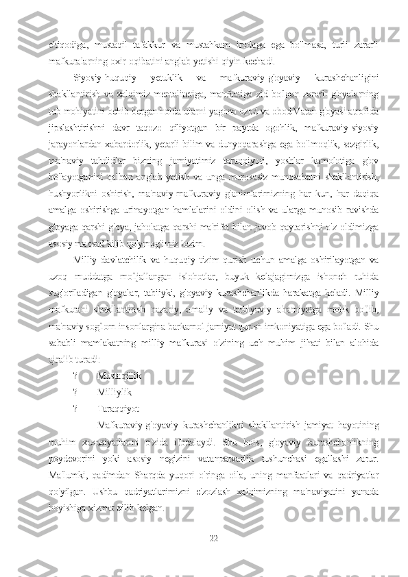 e'tiqodiga,   mustaqil   tafakkur   va   mustahkam   irodaga   ega   bo'lmasa,   turli   zararli
mafkuralarning oxir-oqibatini anglab yetishi qiyin kechadi.
Siyosiy-huquqiy   yetuklik   va   mafkuraviy-g'oyaviy   kurashchanligini
shakllantirish   va   xalqimiz   mentalitetiga,   manfaatiga   zid   bo'lgan   zararli   g'oyalarning
tub mohiyatini ochib bergan holda ularni yagona ozod va obod Vatan g'oyasi atrofida
jipslashtirishni   davr   taqozo   qiliyotgan   bir   paytda   ogohlik,   mafkuraviy-siyosiy
jarayonlardan xabardorlik, yetarli  bilim va dunyoqarashga ega bo'lmoqlik, sezgirlik,
ma'naviy   tahdidlar   bizning   jamiyatimiz   taraqqiyoti,   yoshlar   kamolotiga   g'ov
bo'layotganini   qalban   anglab   yetish   va   unga   murosasiz   munosabatni   shakllantirish,
hushyorlikni   oshirish,   ma'naviy-mafkuraviy   g'animlarimizning   har   kun,   har   daqiqa
amalga   oshirishga   urinayotgan   hamlalarini   oldini   olish   va   ularga   munosib   ravishda
g'oyaga  qarshi   g'oya, jaholatga  qarshi   ma'rifat   bilan javob  qaytarishni   o'z  oldimizga
asosiy maqsad kilib qo'ymog'imiz lozim.
Milliy   davlatchilik   va   huquqiy   tizim   qurish   uchun   amalga   oshirilayotgan   va
uzoq   muddatga   mo'ljallangan   islohotlar,   buyuk   kelajagimizga   ishonch   ruhida
sug'oriladigan   g'oyalar,   tabiiyki,   g'oyaviy   kurashchanlikda   harakatga   keladi.   Milliy
mafkurani   shakllantirish   nazariy,   amaliy   va   tarbiyaviy   ahamiyatga   molik   bo'lib,
ma'naviy sog'lom insonlargina barkamol jamiyat qurish imkoniyatiga ega bo'ladi. Shu
sababli   mamlakatning   milliy   mafkurasi   o'zining   uch   muhim   jihati   bilan   alohida
ajralib turadi:
? Mustaqillik
? Milliylik
? Taraqqiyot
Mafkuraviy-g'oyaviy   kurashchanlikni   shakllantirish   jamiyat   hayotining
muhim   xususiyatlarini   o'zida   ifodalaydi.   Shu   bois,   g'oyaviy   kurashchanlikning
poydevorini   yoki   asosiy   negizini   vatanparvarlik   tushunchasi   egallashi   zarur.
Ma'lumki,   qadimdan   Sharqda   yuqori   o'ringa   oila,   uning   manfaatlari   va   qadriyatlar
qo'yilgan.   Ushbu   qadriyatlarimizni   e'zozlash   xalqimizning   ma'naviyatini   yanada
boyishiga xizmat qilib kelgan. 
22 