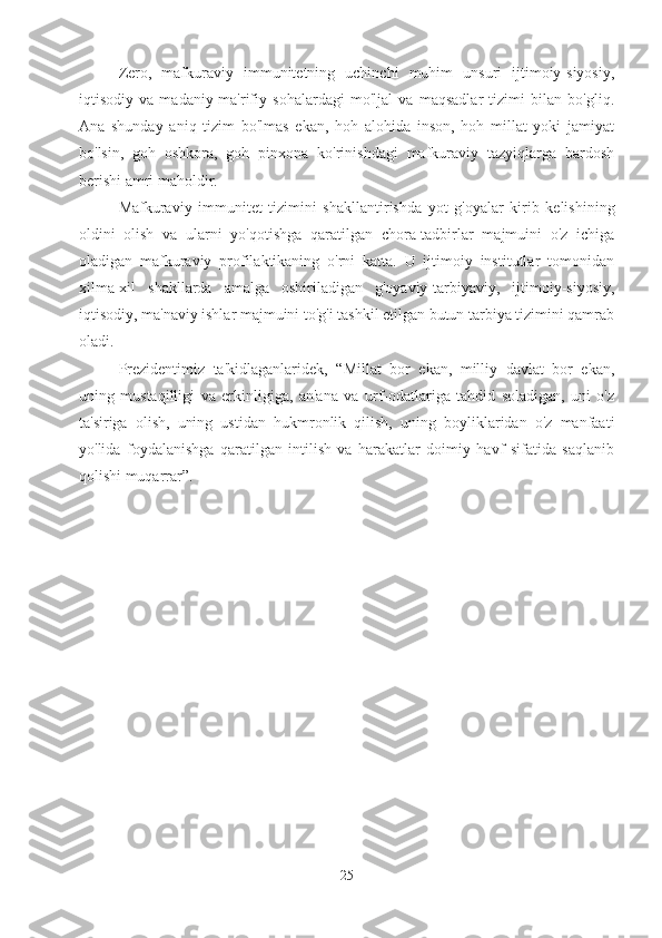 Zero,   mafkuraviy   immunitetning   uchinchi   muhim   unsuri   ijtimoiy-siyosiy,
iqtisodiy   va   madaniy-ma'rifiy   sohalardagi   mo'ljal   va   maqsadlar   tizimi   bilan   bo'gliq.
Ana   shunday   aniq   tizim   bo'lmas   ekan,   hoh   alohida   inson,   hoh   millat   yoki   jamiyat
bo'lsin,   goh   oshkora,   goh   pinxona   ko'rinishdagi   mafkuraviy   tazyiqlarga   bardosh
berishi amri maholdir.
Mafkuraviy   immunitet   tizimini   shakllantirishda   yot   g'oyalar   kirib   kelishining
oldini   olish   va   ularni   yo'qotishga   qaratilgan   chora-tadbirlar   majmuini   o'z   ichiga
oladigan   mafkuraviy   profilaktikaning   o'rni   katta.   U   ijtimoiy   institutlar   tomonidan
xilma-xil   shakllarda   amalga   oshiriladigan   g'oyaviy-tarbiyaviy,   ijtimoiy-siyosiy,
iqtisodiy, ma'naviy ishlar majmuini to'g'i tashkil etilgan butun tarbiya tizimini qamrab
oladi.
Prezidentimiz   ta'kidlaganlaridek,   “Millat   bor   ekan,   milliy   davlat   bor   ekan,
uning   mustaqilligi   va   erkinligiga,   an'ana   va   urf-odatlariga   tahdid   soladigan,   uni   o'z
ta'siriga   olish,   uning   ustidan   hukmronlik   qilish,   uning   boyliklaridan   o'z   manfaati
yo'lida   foydalanishga   qaratilgan   intilish   va   harakatlar   doimiy   havf   sifatida   saqlanib
qolishi muqarrar”.
25 