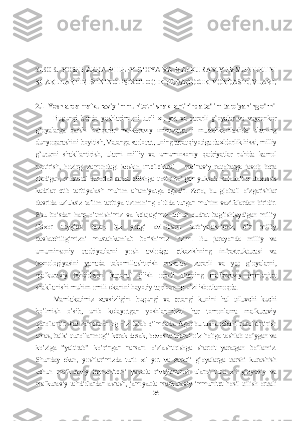 2-BOB.     YOSHLARDA MILLIY G‘OYA VA MAFKURAVIY IMMUNITETNI
SHAKLLANTIRISHNING PSIXOLOGIK PEDAGOGIK YONDASHUVLARI.
2.1    Yoshlarda mafkuraviy immunitetni shakllantirihda ta'lim-tarbiyaning o'rni
Bugungi   kunda   yoshlarimizni   turli   xil   yot   va   zararli   g’oyalar   va   vayronkor
g’oyalarga   qarshi   barqaror   mafkuraviy   immunitetini   mustahkamlashda   ularning
dunyoqarashini boyitish, Vatanga sadoqat, uning taraqqiyotiga daxldorlik hissi, milliy
g’ururni   shakllantirish,   ularni   milliy   va   umuminsoniy   qadriyatlar   ruhida   kamol
toptirish,   hozirgi   zamondagi   keskin   intellektual   –   ma’naviy   raqobatga   javob   bera
oladigan, mustaqil qarorlar qabul qilishga qodir bo’lgan yuksak malakali mutaxassis
kadrlar   etib   tarbiyalash   muhim   ahamiyatga   egadir .   Zero,   bu   globall   o’zgarishlar
davrida   uzluksiz  ta’lim   tarbiya  tizimining  oldida  turgan  muhim   vazifalardan  biridir.
Shu   boisdan   ham   o’tmishimiz   va   kelajagimiz   uchun   qudrat   bag’ishlaydigan   milliy
iftixor   tuyg’usi   bilan   biz   yangi   avlodlarni   tarbiyalashimiz,   o’z   milliy
davlatchiligimizni   mustahkamlab   borishimiz   lozim.   Bu   jarayonda   milliy   va
umuminsoniy   qadriyatlarni   yosh   avlodga   etkazishning   infrastrukturasi   va
texnologiyasini   yanada   takomillashtirish   masalasi   zararli   va   yot   g’oyalarni,
mafkuraviy   tahdidlarni   bartaraf   qilish   orqali   ularning   mafkuraviy   immunitet
shakllanishi muhim omili ekanini hayotiy tajribaning o’zi isbotlamoqda.
Mamlakatimiz   xavsizligini   bugungi   va   ertangi   kunini   hal   qiluvchi   kuchi
bo’lmish   o’sib,   unib   kelayotgan   yoshlarimizni   har   tomonlama   mafkuraviy
qurollantirishni zamonnaning o’zi talab qilmoqda. Agar bu tushunchani qurollantirish
emas, balki qurollanmog’i kerak desak, bevosita ularni o’z holiga tashlab qo’ygan va
ko’ziga   “yaltirab”   ko’ringan   narsani   o’zlashtirishga   sharoit   yaratgan   bo’lamiz.
Shunday   ekan,   yoshlarimizda   turli   xil   yot   va   zararli   g’oyalarga   qarshi   kurashish
uchun   mafkuraviy   immunitetni   yanada   rivojlantirish   ularni   turli   xil   g’oyaviy   va
mafkuraviy   tahdidlardan   asrash,   jamiyatda   mafkuraviy   immunitet   hosil   qilish   orqali
26 