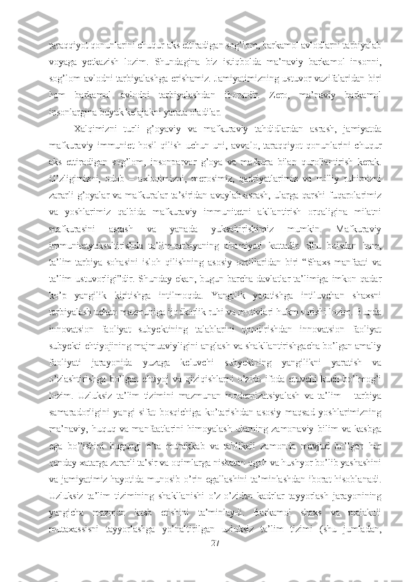 taraqqiyot qonunlarini chuqur aks ettiradigan sog’lom, barkamol avlodlarni tarbiyalab
voyaga   yetkazish   lozim.   Shundagina   biz   istiqbolda   ma’naviy   barkamol   insonni,
sog’lom avlodni tarbiyalashga  erishamiz. Jamiyatimizning ustuvor vazifalaridan biri
ham   barkamol   avlodni   tarbiyalashdan   iboratdir.   Zero,   ma’naviy   barkamol
insonlargina buyuk kelajakni yarata oladilar.
Xalqimizni   turli   g’oyaviy   va   mafkuraviy   tahdidlardan   asrash,   jamiyatda
mafkuraviy   immuniet   hosil   qilish   uchun   uni,   avvalo,   taraqqiyot   qonunlarini   chuqur
aks   ettiradigan   sog’lom,   insonparvar   g’oya   va   mafkura   bilan   qurollantirish   kerak.
O’zligimizni,   odob   –   axloqimizni,   merosimiz,   qadriyatlarimiz   va   milliy   ruhimizni
zararli   g’oyalar   va mafkuralar   ta’siridan avaylab-asrash,   ularga  qarshi   fuqarolarimiz
va   yoshlarimiz   qalbida   mafkuraviy   immunitetni   akllantirish   orqaligina   milatni
mafkurasini   asrash   va   yanada   yuksaltirishimiz   mumkin.   Mafkuraviy
immunitetyuksaltirishda   ta’lim-tarbiyaning   ahamiyati   kattadir.   Shu   boisdan   ham,
ta’lim-tarbiya   sohasini   isloh   qilishning   asosiy   omillaridan   biri   “Shaxs   manfaati   va
ta’lim   ustuvorligi”dir.   Shunday ekan,  bugun  barcha  davlatlar   ta’limiga  imkon  qadar
ko’p   yangilik   kiritishga   intilmoqda.   Yangilik   yaratishga   intiluvchan   shaxsni
tarbiyalash uchun mazmuniga ijodkorlik ruhi va motivlari hukm surishi lozim. Bunda
innovatsion   faoliyat   subyektining   talablarini   qondirishdan   innovatsion   faoliyat
subyekti ehtiyojining majmuaviyligini anglash va shakllantirishgacha bo’lgan amaliy
faoliyati   jarayonida   yuzaga   keluvchi   subyektning   yangilikni   yaratish   va
o’zlashtirishga   bo’lgan   ehtiyoj   va   qiziqishlarni   o’zida   ifoda   etuvchi   kuch   bo’lmog’i
lozim.   Uzluksiz   ta’lim   tizimini   mazmunan   modernizatsiyalash   va   ta’lim   –   tarbiya
samaradorligini   yangi   sifat   bosqichiga   ko’tarishdan   asosiy   maqsad   yoshlarimizning
ma’naviy,   huquq   va   manfaatlarini   himoyalash   ularning   zamonaviy   bilim   va   kasbga
ega   bo’lishini   bugungi   o’ta   murakkab   va   tahlikali   zamonda   mavjud   bo’lgan   har
qanday xatarga zararli ta’sir va oqimlarga nisbatan ogoh va hushyor bo’lib yashashini
va jamiyatimiz hayotida munosib o’rin egallashini ta’minlashdan iborat hisoblanadi.
Uzluksiz   ta’lim   tizimining   shakllanishi   o’z-o’zidan   kadrlar   tayyorlash   jarayonining
yangicha   mazmun   kasb   etishini   ta’minlaydi.   Barkamol   shaxs   va   malakali
mutaxassisni   tayyorlashga   yo’naltirilgan   uzluksiz   ta’lim   tizimi   (shu   jumladan,
27 