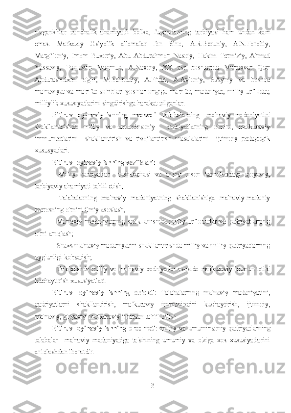 o'zgarishlar   qanchalik   ahamiyatli   bo'lsa,   fuqarolarning   tarbiyasi   ham   undan   kam
emas.   Markaziy   Osiyolik   allomalar   Ibn   Sino,   A.R.Beruniy,   A.N.Forobiy,
Marg'iloniy,   Imom   Buxoriy,   Abu   Abdurahmon   Nasoiy,   Hakim   Termiziy,   Ahmad
Yassaviy,   Pahlavon   Mahmud,   A.Navoiy,   XX   asr   boshlarida   Munavvar   Qori
Abdurashidxon   o'g'li,   M.Behbudiy,   A.Fitrat,   A.Avloniy,   S.Ayniy   va   boshqa
ma'naviyat   va   ma'rifat   sohiblari   yoshlar   ongiga   ma'rifat,   madaniyat,   milliy   urf-odat,
milliylik xususiyatlarini singdirishga harakat qilganlar.
Bitiruv   loyihaviy   ishning   maqsadi .   Talabalarning     ma'naviy   madaniyatini
shakllantirishda   milliy   va   umuminsoniy     qadriyatlarning   o'rnini,   mafkuraviy
immunitetlarini     shakllantirish   va   rivojlantirish   masalalarini     ijtimoiy   pedagogik
xususyatlari.
Bitiruv loyihaviy ishning vazifalari:
-   Milliy   qadriyatlar     tushunchasi   va   uning   inson   kamolotidagi   g'oyaviy,
tarbiyaviy ahamiyati tahlil etish;
-   Talabalarning   ma'naviy   madaniyatning   shakllanishiga   ma'naviy-madaniy
merosning o'rnini ilmiy asoslash;
- Ma'naviy madaniyatning shakllanishida  milliy urf-odatlar  va qadriyatlarning
o'rni aniqlash;
- Shaxs ma'naviy madaniyatini shakllantirishda milliy va milliy qadriyatlarning
uyg'unligi ko'rsatish;
-  Talabalarda  milliy va  ma'naviy  qadriyatlar   asosida  mafkuraviy immunitetini
kuchaytirish xususiyatlari.
Bitiruv   loyihaviy   ishning   ob'ekti :   Talabalarning   ma'naviy   madaniyatini,
qadriyatlarni   shakllantirish,   mafkuraviy   immunitetini   kuchaytirish,   ijtimoiy,
ma'naviy, g'oyaviy-mafkuraviy jihatdan tahlil qilish 
Bitiruv   loyihaviy   ishning   predmeti :   milliy   va   umuminsoniy   qadriyatlarning
talabalar     ma'naviy   madaniyatiga   ta'sirining   umumiy   va   o'ziga   xos   xususiyatlarini
aniqlashdan iboratdir.
3 