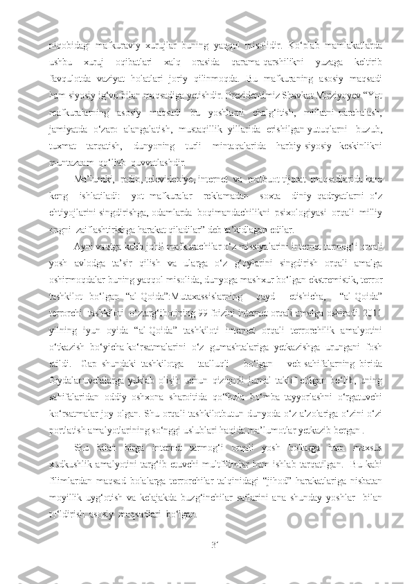 niqobidagi   mafkuraviy   xurujlar   buning   yaqqol   misolidir.   Ko‘plab   mamlakatlarda
ushbu    xuruj    oqibatlari    xalq    orasida    qarama-qarshilikni    yuzaga    keltirib
favqulotda   vaziyat   holatlari   joriy   qilinmoqda.   Bu   mafkuraning   asosiy   maqsadi
ham siyosiy ig‘vo bilan maqsadiga yetishdir. Prezidentimiz Shavkat Mirziyoyev “Yot
mafkuralarning     asosiy     maqsadi   –bu     yoshlarni     chalg‘itish,     millatni   parchalash,
jamiyatda   o‘zaro   alangalatish,   mustaqillik   yillarida   erishilgan yutuqlarni     buzub,
tuxmat       tarqatish,       dunyoning       turli       mintaqalarida       harbiy-siyosiy     keskinlikni
muntazaam  qo‘llab  quvvatlashdir.  
Ma’lumki,  radio, televideniye, internet  va  matbuot tijorat  maqsadlarida ham
keng     ishlatiladi:     yot   mafkuralar     reklamadan     soxta     diniy   qadryatlarni   o‘z
ehtiyojlarini singdirishga, odamlarda  boqimandachilikni  psixologiyasi  orqali  milliy
ongni  zaiflashtirishga harakat qiladilar” deb ta’kidlagan edilar.
Ayni vaqtga kelib johil mafkurachilar o‘z missiyalarini internet tarmog‘ i  orqali
yosh   avlodga   ta’sir   qilish   va   ularga   o‘z   g‘oylarini   singdirish   orqali   amalga
oshirmoqdalar buning yaqqol misolida, dunyoga mashxur bo‘lgan ekstremistik, terror
tashkilot   bo‘lgan   “al-Qoida”:Mutaxassislarning     qayd     etishicha,     “al-Qoida”
terrorchi  tashkiloti  o‘ztarg‘ibotining 99 foizini internet orqali amalga oshiradi. 2011
yilning   iyun   oyida   “al-Qoida”   tashkiloti   internet   orqali   terrorchilik   amalyotini
o‘tkazish  bo‘yicha ko‘rsatmalarini  o‘z  gumashtalariga  yetkazishga  urungani  fosh
etildi.     Gap   shundaki   tashkilotga       taalluqli       bo‘lgan       veb-sahifalarning   birida
foydalanuvchilarga   yuklab   olisjh   uchun   qiziqarli   jurnal   taklif   etilgan   bo‘lib,   uning
sahifalaridan   oddiy   oshxona   sharoitida   qo‘lbola   bo‘mba   tayyorlashni   o‘rgatuvchi
ko‘rsatmalar joy olgan. Shu orqali tashkilotbutun dunyoda o‘z a’zolariga o‘zini o‘zi
portlatish amalyotlarining so‘nggi uslublari haqida ma’lumotlar yetkazib bergan . 
Shu     bilan     birga     internet     tarmog‘i     orqali     yosh     bollarga     ham     maxsus
xudkushlik   amalyotini   targ‘ib   etuvchi   multfilimlar   ham   ishlab   tarqatilgan.     Bu   kabi
filimlardan   maqsad   bolalarga   terrorchilar   talqinidagi   “jihod”   harakatlariga   nisbatan
moyillik   uyg‘otish   va   kelajakda   buzg‘inchilar   saflarini   ana   shunday   yoshlar     bilan
to‘ldirish  asosiy  maqsadlari  bo‘lgan. 
31 