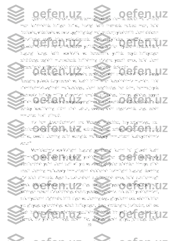  Qachonlardir  manashu internet tarmog‘i axborot olamida dastlab ma’lumotlar
matn   ko‘rinishida   bo‘lgan   bo‘lsa,   hozirgi   kelib   inernetda   nafaqat   matn,   balki
fotolavha, videolavha va ovoz uyg‘inligidagi malumotlar joylashtirilib ularni elektron
manzillariga   tezlik   bilan   yetkazilmoqda.   Ushbuqulaylikdan,   taassufki,   terrorchi
shaxslar   ham   o‘z   manfur   maqsadlari   yo‘lida   ustalik   bilan   foydalanmoqda.Aftidan,
bugungi     kunga     kelib     xavfsizlik     va     barqarorlik     yo‘lida     paydo   bo‘layotgan
tahdidlarga   tegishli   munosabatda   bo‘lishning   o‘zigina   yetarli   emas,   balki   ularni
bartaraf etish yo‘llarini ishlab chiqishni takomillashtirish darkordir. 
Har   bir  tahdidlarda  o‘ziga  yarasha  qarshi   ishlovchi   omillari  bo‘lib,  biz  ularga
faqatgina   yuksak   dunyoqarash   va   kuchli   bilim   bilan   kurashishimiz   mumkin.   Toki
o‘smirlarimizbuzg‘inchi  mafkuralarga,  ularni  targ‘ibotiga  har  doim,  hamma joyda
murosasiz   bo‘lsin,   milliy   g‘oyamizni   amalda   qo‘llashga,   himoya   qilishga   tayyor
bo‘lsin. Zero, “Yuksak ma’naviyat –yengilmas kuch” asarida ta’kidlanganidek: “Har
qanday  kasallikning  oldini  olish  uchun,  avvalo,  kishi  organizmida  unga  qarshi
mmunitet  hosil  qilinadi.  
Biz   ham    farzandlarimizni     ona    Vatanga   muhabbat,   boy  tariximizga,     ota-
bobolarimizning     muqaddas     diniga     sadoqat     ruhida     tarbiyalsh   uchun,   ta’bir   joiz
bo‘lsa,   avvalo   ularning   qalbi   vaongida   mafkuraviy   immunitetni   kuchaytirishimiz
zarur ”
Mamlakatimiz   xavfsizligini   bugungi   va   ertangi   kunini   hal   qiluvchi   kuchi
bo’lmish   o’sib,   unib   kelayotgan   yoshlarimizni   har   tomonlama   mafkuraviy
qurollantirish   ya’ni   ularni   turli   xil   yot   va   zararli   g’oyalar   ta’siridan   himoya   qilish
orqali   ularning   mafkuraviy   immunitetini   shakllanish   lozimligini   bugungi   davrning
o’zi   talab   qilmoqda.   Agar   bu   tushunchani   qurollantirish   emas,   balki   qurollanmog’i
kerak   desak,   bevosita   ularni   o’z   holiga   tashlab   qo’ygan   va   ko’ziga   “yaltirab”
ko’ringan narsani o’zlashtirishga sharoit yaratgan bo’lamiz. Pok qalbli yoshlarimizni,
pok niyatlarini o’g’rincha bilib olgan va ularning ezgu g’oyalarini asta-sekinlik bilan
yot   g’oyaga   aylantirishga   sabab   bo’layotgan,   faqat   sirtidangina   jozibador,   asli   esa
puch   bo’lgan   g’oyalar   ta’siridan   qutulishning   birdan-bir   yo’li   bu   –   ma’rifatdir.
Demak,   biz   yoshlar   “Fikrga   qarshi   fikr,   g’oyaga   qarshi   g’oya,   jaholatga   qarshi
32 