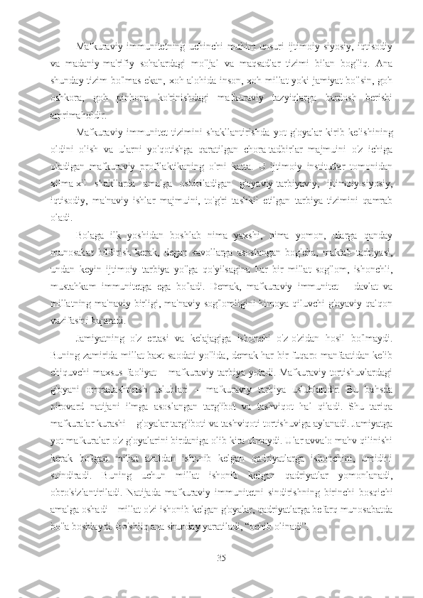 Mafkuraviy   immunitetning   uchinchi   muhim   unsuri   ijtimoiy-siyosiy,   iqtisodiy
va   madaniy-ma'rifiy   sohalardagi   mo'ljal   va   maqsadlar   tizimi   bilan   bog'liq.   Ana
shunday tizim bo'lmas ekan, xoh alohida inson, xoh millat yoki jamiyat bo'lsin, goh
oshkora,   goh   pinhona   ko'rinishdagi   mafkuraviy   tazyiqlarga   bardosh   berishi
amrimaholdir.
Mafkuraviy   immunitet   tizimini   shakllantirishda   yot   g'oyalar   kirib   kelishining
oldini   olish   va   ularni   yo'qotishga   qaratilgan   chora-tadbirlar   majmuini   o'z   ichiga
oladigan   mafkuraviy   profilaktikaning   o'rni   katta.   U   ijtimoiy   institutlar   tomonidan
xilma-xil   shakllarda   amalga   oshiriladigan   g'oyaviy-tarbiyaviy,   ijtimoiy-siyosiy,
iqtisodiy,   ma'naviy   ishlar   majmuini,   to'g'ri   tashkil   etilgan   tarbiya   tizimini   qamrab
oladi.
Bolaga   ilk   yoshidan   boshlab   nima   yaxshi,   nima   yomon,   ularga   qanday
munosabat   bildirish   kerak,   degan   savollarga   asoslangan   bog'cha,   maktab   tarbiyasi,
undan   keyin   ijtimoiy   tarbiya   yo'lga   qo'yilsagina   har   bir   millat   sog'lom,   ishonchli,
mustahkam   immunitetga   ega   bo'ladi.   Demak,   mafkuraviy   immunitet   –   davlat   va
millatning ma'naviy birligi, ma'naviy sog'lomligini himoya qiluvchi g'oyaviy qalqon
vazifasini bajaradi.
Jamiyatning   o'z   ertasi   va   kelajagiga   ishonchi   o'z-o'zidan   hosil   bo'lmaydi.
Buning zamirida millat baxt-saodati yo'lida, demak har bir fuqaro manfaatidan kelib
chiquvchi maxsus  faoliyat – mafkuraviy tarbiya yotadi. Mafkuraviy tortishuvlardagi
g'oyani   ommalashtirish   uslublari   –   mafkuraviy   tarbiya   uslublaridir.   Bu   bahsda
pirovard   natijani   ilmga   asoslangan   targ'ibot   va   tashviqot   hal   qiladi.   Shu   tariqa
mafkuralar kurashi – g'oyalar targ'iboti va tashviqoti tortishuviga aylanadi. Jamiyatga
yot mafkuralar o'z g'oyalarini birdaniga olib kira olmaydi. Ular avvalo mahv qilinishi
kerak   bo'lgan   millat   azaldan   ishonib   kelgan   qadriyatlarga   ishonchini,   umidini
so'ndiradi.   Buning   uchun   millat   ishonib   kelgan   qadriyatlar   yomonlanadi,
obro'sizlantiriladi.   Natijada   mafkuraviy   immunitetni   sindirishning   birinchi   bosqichi
amalga oshadi – millat o'zi ishonib kelgan g'oyalar, qadriyatlarga befarq munosabatda
bo'la boshlaydi. Bo'shliq ana shunday yaratiladi, “ochib olinadi”.
35 