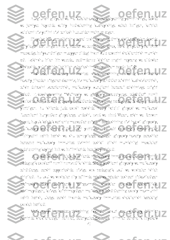 Buzg‘unchi g‘oyalar va mafkuralar azaliy madaniyatning yemirilishiga, davlat
va   jamiyat   hayotida   salbiy   hodisalarning   kuchayishiga   sabab   bo‘lgan,   ko‘plab
xalqlarni o‘z yo‘lini o‘zi tanlash huquqidan mahrum etgan. 
G‘oyalar  hukumronligining tamal  toshi  aynan qadimiy sivilizatsiyalar  davrida
qo‘yilagan  edi.  Unga binoan,  odatlar  va  taomillarga  emas,  balki   g‘oyalar   yoki  biror
maqsadga bo‘ysundirilgan muayyan tildagi inson xulq-atvorini shakllantirish mumkin
edi.   Lekinshu   bilan   bir   vaqtda,   qadimdanoq   kishilar   ongini   nayrang   va   aldovlar
vositasida, yolg‘on ideallar bilan zaharlash imkoniyati ham paydo bo‘ldi. 
Yoshlarda   mafkuraviy   immunitet   shakillanishining   psixologik   omillarini
nazariy jihatdan o‘rganar ekanmiz, biz mafkuraviy tahdidlar ta’sirini kuchsizlantirish,
ta’sir   doirasini   zararlantirish,   mafkuraviy   xurujlarni   bartaraf   etishimizga   to‘g‘ri
keladi.   F.Ravshanovning   “Ma’naviy   va   g‘oyaviy   taraqqiyotga   tahdidlar”   nomli
risolasida ham shaxsni g‘oyaviy tahdidlardan asrashning pedagogik, falsafiy jihatlari
yoritilgan.   Bu   ishlarda   juda   asosli   ravishda   milliy   istiqlol   g‘oyasi   va   mafkurasi
fuqarolarni   bunyodkor   g‘oyalarga   undashi,   ozod   va   obod   Vatan,   erkin   va   farovon
hayot, buyuk kelajak sari aniq maqsadlar qo‘yib ildamlashining o‘zi har xil g‘oyaviy,
mafkuraviy   xurujlarning   oldini   olishi   yoritilgan.   Bu   kabi   psixologik   mexanizmlar
mohiyatini   ochib   berish   va   shu   tamoyilarga   qurilgan   g‘oyaviy-nazariy   qarashlar
barqaror   mafkuraviy   immunitet   tizimini   tashkil   qilishi   mumkinligi   masalalari
tadqiqotning keyingi bob va bo‘limlarida batafsil yoritiladi.
  Z.Qosimovaning   “Talaba   yoshlarda   mafkuraviy   immunitet   shakllantirishning
pedagogik asoslari” nomli nomzodlik ishida talaba yoshlarni g‘oyaviy va mafkuraviy
tahdidlarga   qarshi   tayyorlashda   o‘ziga   xos   pedagogik   usul   va   vositalar   ishlab
chiqiladi. Bu usul  va vositalar oliy ta’limda rejali va rejadan tashqari o‘tkaziladigan
ma’naviyma’rifiy   tadbirlarda   ko‘rgazmali   vositalar   asosida   ko‘pchilikka
sezilmaydigan,   ko‘zga   ko‘rinmaydigan   mafkuraviy   tahdidlarning   asosiy   mazmunini
ochib   berish,   ularga   qarshi   insonda   mafkuraviy   immunitet   shakllanishi   kerakligi
asoslab beriladi. 
Mafkuraviy   immunitet   tizimining   ikkinchi   unsuri   ana   shunday   bilimlar
zamirida   shakllanadigan   baholar,   qadriyatlar   tizimidir.   Bilimlar   qanchalik   obyektiv
40 