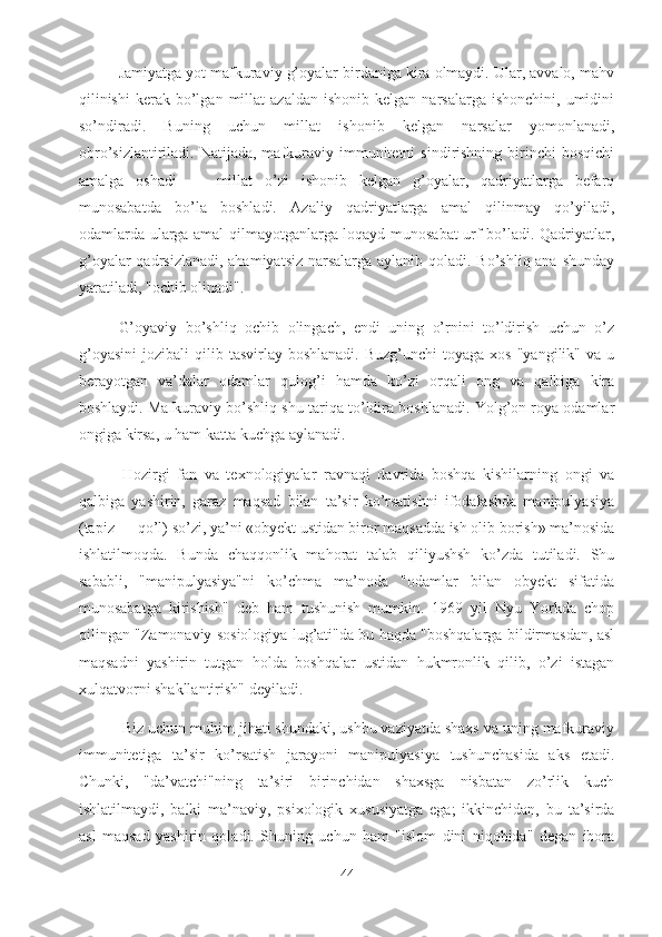 Jamiyatga yot mafkuraviy g’oyalar birdaniga kira olmaydi. Ular, avvalo, mahv
qilinishi   kerak  bo’lgan  millat  azaldan   ishonib  kelgan  narsalarga   ishonchini,  umidini
so’ndiradi.   Buning   uchun   millat   ishonib   kelgan   narsalar   yomonlanadi,
obro’sizlantiriladi.  Natijada,  mafkuraviy  immunitetni  sindirishning  birinchi   bosqichi
amalga   oshadi   —   millat   o’zi   ishonib   kelgan   g’oyalar,   qadriyatlarga   befarq
munosabatda   bo’la   boshladi.   Azaliy   qadriyatlarga   amal   qilinmay   qo’yiladi,
odamlarda ularga amal qilmayotganlarga loqayd munosabat urf bo’ladi. Qadriyatlar,
g’oyalar  qadrsizlanadi, ahamiyatsiz narsalarga aylanib qoladi. Bo’shliq ana shunday
yaratiladi, "ochib olinadi".
G’oyaviy   bo’shliq   ochib   olingach,   endi   uning   o’rnini   to’ldirish   uchun   o’z
g’oyasini   jozibali   qilib  tasvirlay  boshlanadi.  Buzg’unchi   toyaga  xos  "yangilik"   va  u
berayotgan   va’dalar   odamlar   qulog’i   hamda   ko’zi   orqali   ong   va   qalbiga   kira
boshlaydi. Mafkuraviy bo’shliq shu tariqa to’ldira boshlanadi. Yolg’on roya odamlar
ongiga kirsa, u ham katta kuchga aylanadi.
  Hozirgi   fan   va   texnologiyalar   ravnaqi   davrida   boshqa   kishilarning   ongi   va
qalbiga   yashirin,   garaz   maqsad   bilan   ta’sir   ko’rsatishni   ifodalashda   manipulyasiya
(tapiz — qo’l) so’zi, ya’ni «obyekt ustidan biror maqsadda ish olib borish» ma’nosida
ishlatilmoqda.   Bunda   chaqqonlik   mahorat   talab   qiliyushsh   ko’zda   tutiladi.   Shu
sababli,   "manipulyasiya"ni   ko’chma   ma’noda   "odamlar   bilan   obyekt   sifatida
munosabatga   kirishish"   deb   ham   tushunish   mumkin.   1969   yil   Nyu   Yorkda   chop
qilingan "Zamonaviy sosiologiya lug’ati"da bu haqda "boshqalarga bildirmasdan, asl
maqsadni   yashirin   tutgan   holda   boshqalar   ustidan   hukmronlik   qilib,   o’zi   istagan
xulqatvorni shakllantirish" deyiladi.
  Biz uchun muhim jihati shundaki, ushbu vaziyatda shaxs va uning mafkuraviy
immunitetiga   ta’sir   ko’rsatish   jarayoni   manipulyasiya   tushunchasida   aks   etadi.
Chunki,   "da’vatchi"ning   ta’siri   birinchidan   shaxsga   nisbatan   zo’rlik   kuch
ishlatilmaydi,   balki   ma’naviy,   psixologik   xususiyatga   ega;   ikkinchidan,   bu   ta’sirda
asl   maqsad   yashirin   qoladi.   Shuning   uchun   ham   "islom   dini   niqobida"   degan   ibora
44 