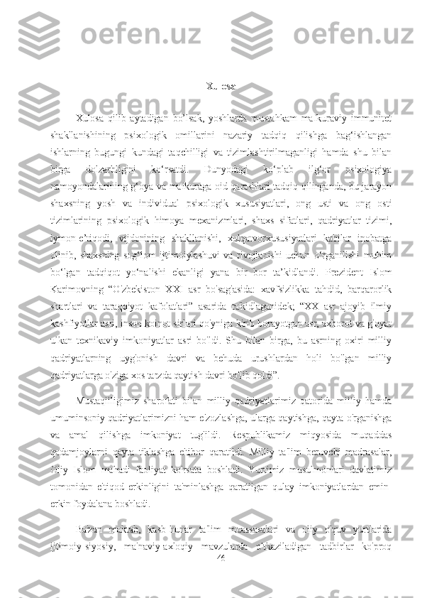 Xulosa
Xulosa   qilib   aytadigan   bo’lsak,   yoshlarda   mustahkam   mafkuraviy   immunitet
shakllanishining   psixologik   omillarini   nazariy   tadqiq   qilishga   bag‘ishlangan
ishlarning   bugungi   kundagi   taqchilligi   va   tizimlashtirilmaganligi   hamda   shu   bilan
birga   dolzarbligini   ko‘rsatdi.   Dunyodagi   ko‘plab   ilg‘or   psixologiya
namoyondalarining g‘oya va mafkuraga oid qarashlari tadqiq qilinganda, bu jarayon
shaxsning   yosh   va   individual   psixologik   xususiyatlari,   ong   usti   va   ong   osti
tizimlarining   psixologik   himoya   mexanizmlari,   shaxs   sifatlari,   qadriyatlar   tizimi,
iymon-e’tiqodi,   vijdonining   shakllanishi,   xulqatvorxususiyatlari   kabilar   inobatga
olinib,   shaxsning   sog‘lom   ijtimoiylashuvi   va   rivojlanishi   uchun   o‘rganilishi   muhim
bo‘lgan   tadqiqot   yo‘nalishi   ekanligi   yana   bir   bor   ta’kidlandi.   Prezident   Islom
Karimovning   “O'zbekiston   XXI   asr   bo'sag'asida:   xavfsizlikka   tahdid,   barqarorlik
shartlari   va   taraqqiyot   kafolatlari”   asarida   ta'kidlaganidek;   “XX   asr   ajoyib   ilmiy
kashfiyotlar asri, inson koinot sirlari qo'yniga kirib borayotgan asr, axborot va g'oyat
ulkan   texnikaviy   imkoniyatlar   asri   bo'ldi.   Shu   bilan   birga,   bu   asrning   oxiri   milliy
qadriyatlarning   uyg'onish   davri   va   behuda   urushlardan   holi   bo'lgan   milliy
qadriyatlarga o'ziga xos tarzda qaytish davri bo'lib qoldi”.
Mustaqilligimiz   sharofati   bilan   milliy   qadriyatlarimiz   qatorida   milliy   hamda
umuminsoniy qadriyatlarimizni ham e'zozlashga, ularga qaytishga, qayta o'rganishga
va   amal   qilishga   imkoniyat   tug'ildi.   Respublikamiz   miqyosida   muqaddas
qadamjoylarni   qayta   tiklashga   e'tibor   qaratildi.   Milliy   ta'lim   beruvchi   madrasalar,
Oliy   Islom   mahadi   faoliyat   ko'rsata   boshladi.   Yurtimiz   musulmonlari   davlatimiz
tomonidan   e'tiqod   erkinligini   ta'minlashga   qaratilgan   qulay   imkoniyatlardan   emin-
erkin foydalana boshladi.  
Ba'zan   maktab,   kasb-hunar   ta'lim   muassasalari   va   oliy   o'quv   yurtlarida
ijtimoiy-siyosiy,   ma'naviy-axloqiy   mavzularda   o'tkaziladigan   tadbirlar   ko'proq
46 