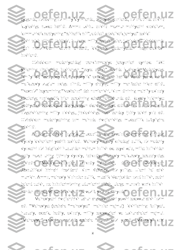 aytganda, o'zbekning o'z milliy kiyimlarida,  milliy choponlarda, o'z ona tilida qo'shiq
kuylashiga   ruxsat   berildi.   Ammo   ushbu   qo'shiq   mazmun-mohiyatini   sotsializm,
kommunistik partiyaning “rahbarlik roli”, adolatli sotsialistik jamiyat” tashkil 
etishi   talab   qilindi.   Tabiiyki,   bu   narsa   milliy   respublikalar,   jumladan   O'zbekistonda
haqli   noroziliklarni   keltirib   chiqardi,   kishilarda   madaniyatdan   “begonalashuv”
boshlandi. 
O'zbekiston   madaniyatidagi   transformatsiya   jarayonlari   ayniqsa   1980
yillarning   o'rtalaridan   boshlangan   “qayta   qurish”   davrida   kuchaydi.   Madaniyatga
“sinfiylik”,   “partiyaviylik”,   “g'oyaviylik”   asosida   baho   berildi.   Madaniyat   va   san'at
mafkuraviy   zug'um   ostiga   olindi,   milliy   ehtiyoj,   milliy   manfaatlar   inkor   etildi,
“Navro'z” bayramining “Navbahor” deb nomlanishi, islom  dinining ma'rifiy-axloqiy
jihatlariga   nopisandlik   bilan   qarashning   sababi   ham   shunda   edi.   Rasmiy   hokimiyat
qadriyatlar   innovatsiyasi   tabiiy   jarayon   ekanligini   qayd   etdi.   Ammo   bu   innovatsion
o'zgarishlarning   milliy   o'sishga,   jipslashishga   hech   qanday   ijobiy   ta'siri   yo'q   edi.
O'zbekiston   madaniyatining   tom   ma'noda   rivojlanishiga   mustaqillik   tufayligina
erishildi. 
Alohida   ta'kidlash   lozimki,   mustaqillik   eng   avvalo   xalqimizning   qo'lidagi
siyosiy   kishanlarni   yechib   tashladi.   Ma'naviy-ma'rifiy   sohadagi   qullik,   o'z   madaniy
siyosatini o'zi belgilashi huquqidan mahrum bo'lish esa qaysi xalq, millat bo'lishidan
qat'iy   nazar   uning   ijtimoiy-siyosiy,   iqtisodiy,   ma'naviy-mafkuraviy   taraqqiyotiga
to'siqdir.   “Moddiy   islohotlar,   iqtisodiy   islohotlar,   -degan   edi   O'zbekiston
Respublikasi   birinchi   Prezidenti   Islom   Karimov,   -o'z   yo'liga.   Ularni   hal   etish
mumkin. Ammo, ma'naviy islohotlar-qullik,  mutelik iskanjasidan ozod bo'lish, qadni
baland   tutish,   ota-bobolarimizning   udumlarini   tiklab,   ularga   munosib   voris   bo'lish-
bundan og'irroq va bundan sharafliroq vazifa yo'q bu dunyoda” .
            Ma'naviyatni rivojlantirish uchun eng avvalo uni yaxshi tasavvur etish lozim
edi.   “Ma'naviyat   (arabcha   “ma'naviyat”-   ma'nolar   majmui)-   kishilarning   faoliyati,
huquqiy,   estetik,   badiiy,   axloqiy,   milliy   tasavvurlari   va   tushunchalari   majmui.
“Ma'naviyat”   so'zining   negizida   arabcha   “ma'ni”   so'zi   yotadi.   “Ma'naviy”   so'zi
8 