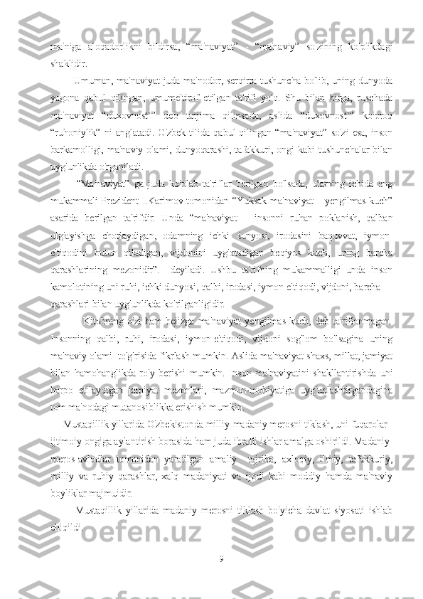 ma'niga   aloqadorlikni   bildirsa,   “ma'naviyat”   -   “ma'naviy”   so'zining   ko'plikdagi
shaklidir. 
             Umuman, ma'naviyat juda ma'nodor, serqirra tushuncha bo'lib, uning dunyoda
yagona   qabul   qilingan,   umume'tirof   etilgan   ta'rifi   yo'q.   Shu   bilan   birga,   ruschada
ma'naviyat   “duxovnost`”   deb   tarjima   qilinsada,   aslida   “duxovnost`”   ko'proq
“ruhoniylik”   ni   anglatadi.   O'zbek   tilida   qabul   qilingan   “ma'naviyat”   so'zi   esa,   inson
barkamolligi, ma'naviy  olami, dunyoqarashi,  tafakkuri, ongi  kabi  tushunchalar  bilan
uyg'unlikda o'rganiladi.
            “Ma'naviyat”   ga   juda   ko'plab   ta'riflar   berilgan   bo'lsada,   ularning   ichida   eng
mukammali Prezident I.Karimov tomonidan “Yuksak ma'naviyat – yengilmas kuch”
asarida   berilgan   ta'rifdir.   Unda   “ma'naviyat   –   insonni   ruhan   poklanish,   qalban
ulg'ayishga   chorlaydigan,   odamning   ichki   dunyosi,   irodasini   baquvvat,   iymon-
e'tiqodini   butun   qiladigan,   vijdonini   uyg'otadigan   beqiyos   kuch,   uning   barcha
qarashlarining   mezonidir”.     deyiladi.   Ushbu   ta'rifning   mukammalligi   unda   inson
kamolotining uni ruhi, ichki dunyosi, qalbi, irodasi, iymon-e'tiqodi, vijdoni, barcha 
qarashlari bilan uyg'unlikda ko'rilganligidir.
                  Kitobning   o'zi   ham   bejizga   ma'naviyat   yengilmas   kuch,   deb   ta'riflanmagan.
Insonning   qalbi,   ruhi,   irodasi,   iymon-e'tiqodi,   vijdoni   sog'lom   bo'lsagina   uning
ma'naviy olami  to'g'risida fikrlash mumkin. Aslida ma'naviyat shaxs, millat, jamiyat
bilan   hamohanglikda   ro'y   berishi   mumkin.   Inson   ma'naviyatini   shakllantirishda   uni
barpo   etilayotgan   jamiyat   mezonlari,   mazmun-mohiyatiga   uyg'unlashtirgandagina
tom ma'nodagi mutanosiblikka erishish mumkin.
     Mustaqillik yillarida O'zbekistonda milliy-madaniy merosni tiklash, uni fuqarolar 
ijtimoiy ongiga aylantirish borasida ham juda ibratli ishlar amalga oshirildi. Madaniy 
meros-avlodlar   tomonidan   yaratilgan   amaliy     tajriba,   axloqiy,   ilmiy,   tafakkuriy,
milliy   va   ruhiy   qarashlar,   xalq   madaniyati   va   ijodi   kabi   moddiy   hamda   ma'naviy
boyliklar majmuidir.
            Mustaqillik   yillarida   madaniy   merosni   tiklash   bo'yicha   davlat   siyosati   ishlab
chiqildi. 
9 