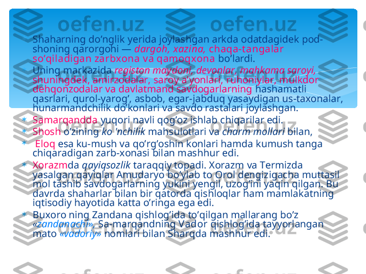 
Shaharning do’nglik yerida joylashgan arkda odatdagidek pod-
shoning qarorgohi —  dargoh, xazina,  chaqa-t angalar 
so’qiladigan zarbx ona v a qamoqxona  bo’lardi. 

Uning markazida  registon maydoni, devonlar, mahkama saroyi, 
shuningdek, amirzodalar, saroy a'yonlari, ruhoniylar, mulkdor 
dehqonzodalar va davlatmand savdogarlarning  hashamatli 
qasrlari, qurol-yarog’, asbob, egar-jabduq yasaydigan us-taxonalar, 
hunarmandchilik do’konlari va savdo rastalari joylashgan. 

Samarqandda  yuqori navli qog’oz ishlab chiqarilar edi. 

Shosh  o’zining  ko 'nchilik  mahsulotlari va  charm mollari  bilan,

  Eloq  esa ku-mush va qo’rg’oshin konlari hamda kumush tanga 
chiqaradigan zarb-xonasi bilan mashhur edi. 

Xorazm da  qayiqsozlik  taraqqiy topadi. Xorazm va Termizda 
yasalgan qayiqlar Amudaryo bo’ylab to Orol dengizigacha muttasil 
mol tashib savdogarlarning yukini yengil, uzog’ini yaqin qilgan. Bu 
davrda shaharlar bilan bir qatorda qishloqlar ham mamlakatning 
iqtisodiy hayotida katta o’ringa ega edi. 

Buxoro ning Zandana qishlog’ida to’qilgan mallarang bo’z 
« zandanachi»,   Sa-marqandning  Vador  qishlog’ida tayyorlangan 
mato  «vadoriy»   nomlari bilan Sharqda mashhur edi.   