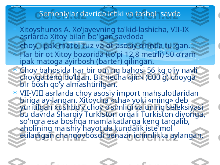 
Xitoyshunos A. Xo’jayevning ta'kid-lashicha, VII-IX 
asrlarda Xitoy bilan bo’lgan savdoda 

choy , ipak  mat o, t uz v a ot  asosiy o’rinda turgan. 

Har bir ot Xitoy bozorida (to’pi 12,8 metrli) 50 o’ram 
ipak matoga ayirbosh (barter) qilingan. 

Choy bahosida har bir otning bahosi 56 kg oliy navli 
choyga teng bo’lgan. Bir necha «jin» (600 g) choyga 
bir bosh qo’y almashtirilgan.

VII-VIII asrlarda choy asosiy import mahsulotlaridan 
biriga ay-langan. Xitoycha «cha» yoki «ming» deb 
yuritilgan xushbo’y choy o’simligi va uning seleksiyasi 
bu davrda Sharqiy Turkiston orqali Turkiston diyoriga, 
so’ngra esa boshqa mamlakatlarga keng tarqalib, 
aholining maishiy hayotida kundalik iste'mol 
etiladigan chanqovbosdi benazir ichimlikka aylangan.  Somoniylar davrida ichki va tashqi  savdo   