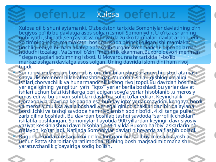 
Xulosa qilib shuni aytamanki, O’zbekiston tarixida Somoniylar davlatining o’rni 
beqiyos bo’lib bu davlatga asos solgan Ismoil Somoniydir. U o’rta asrlarning 
qobiliyatli ,shijoatli,serg’ayrat va nihoyatda zukko tajribalari davlat arbobi edi. 
So’zimning isboti mamlakatni boshqarishda birinchi qilgan ishi mamlakat 
tinchligi edi,ya’ni mamlakatga xafv solib turgan ko’chmanchi  qipchoqlardan 
hududni tozalagi. Va Ismoil o’zini “men tirik ekanman,Buxoro devori menman 
“ degan gaplari so’zimning isboti. U Movarounnahr tarixida 1-bo’lib 
markazlashgan davlatga asos solgan. Uning davrida islom dini ham rivoj 
topdi. 

Somoniylar davridan boshlab islom dini bilan shug’ullanuvchi ustod atamasi 
shayxulislom nomi bilan almashtirilgan.Mudofaa ishlari,qishloq xo’jaligi 
ishlari,chorvachilik va hunarmandchilik keng rivoj topdi.Bu davrdan boshlab 
yer egaligining  yangi turi ya’ni “iqto’” yerlar berila boshladi,bu yerlar davlat 
ishlari uchun ba’zi kishilarga beriladigan sovg’a yerlar hisoblanib ,u merosiy 
emas edi va bu unvon sohiblari davlatga soliq to’lar edilar. Keyinchalik 
Qoraxoniylar davriga kelganda esa bunday iqto’ yerlar maydoni kengaya bordi 
va merosiy mulkka ayala boshadi,yer egaligining shakllaridan biriga aylana 
bordi.Ichki va tashqi savdoda ham rivojlanish sodir bo’ldi. 4 xil tanga pullar 
zarb qilina boshladi. Bu davrdan boshlab tashqi savdoda “sarroflik cheklari” 
ishlatila boshlangan. Somoniylar hayotida 900 yillardan keyingi  davr siyosiy 
vaziyat keskinlashuvi davri hisoblanib,961 yilda Buxoro harbiy  askarlarining 
g’alayoni ko’tariladi. Natijada Somoniylar davlati nihoyatda zaiflashib qoladi. 

Bugungi kunda mustaqillikni qo’lga kiritganimizdan buyon esa biz yoshlar 
uchun katta sharoitlar yaratilmoqda. Bizning bosh maqsadimiz mana shu 
yaratuvchanlik g’oayalriga sodiq bo’lish.  Xulosa   