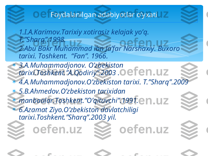 
1.I.A.Karimov.Tarixiy xotirasiz kelajak yo’q.  
T.”Sharq”.1998.

2.Abu Bakr Muhammad ibn Ja’far Narshaxiy. Buxoro 
tarixi. Toshkent.  “Fan”. 1966.

3.A.Muhammadjonov. O’zbekiston 
tarixi.Toshkent.”A.Qodiriy”.2003 . 

4.A.Muhammadjonov.O’zbekiston tarixi. T.”Sharq”.2009

5.B.Ahmedov.O’zbekiston tarixidan      

manbaalar.Toshkent.”O’qituvchi”.1991.

6.Azamat Ziyo.O’zbekiston davlatchiligi 
tarixi.Toshkent.”Sharq”.2003 yil. Foydalanilgan adabiyotlar o’yxati   