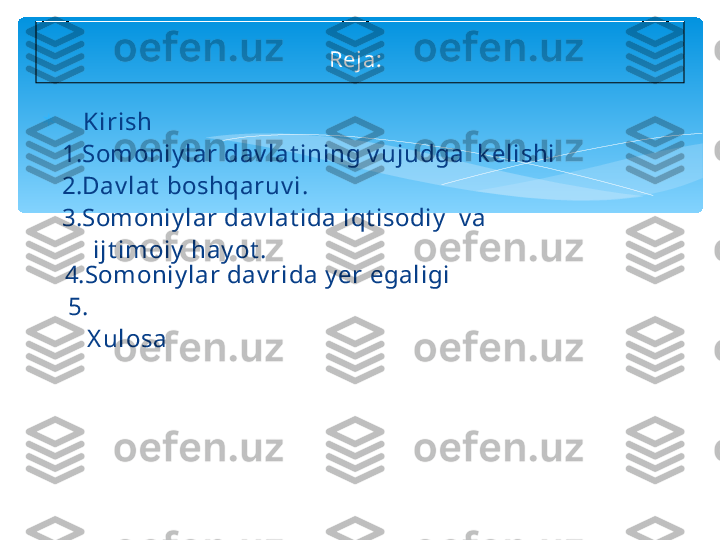 
    Kirish
    1.Somoniy lar dav lat ining v ujudga  k elishi 
    2.Dav lat  boshqaruv i.
    3.Somoniy lar dav lat ida iqt isodiy   v a 
         ijt imoiy  hay ot . 
4.Somoniy lar dav rida y er egaligi
     5.
        X ulosa  
Reja:     