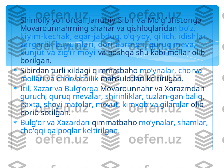 
Shimoliy yo'l orqali  J anubiy  Sibir v a Mo’g’ulist onga  
Movarounnahrning shahar va qishloqlaridan  bo’z, 
k iy im-k echak , egar-jabduq, o’q-y oy , qilich, idishlar, 
zargarlik  buy umlari, dori-darmon, quruq mev a, 
k unjut  v a zig’ir moy i  va boshqa shu kabi mollar olib 
borilgan. 

Sibirdan turli xildagi qimmatbaho  mo’ynalar, chorva 
mollari va chorvachilik  mahsulotlari keltirilgan. 

Itil, Xazar va Bulg’orga  Movarounnahr va Xorazmdan 
guruch, quruq mevalar, shirinliklar, tuzlan-gan baliq, 
paxta, shoyi matolar, movut, kimxob va gilamlar  olib 
borib sotilgan. 

Bulg’or va Xazardan  qimmatbaho  mo’ynalar, shamlar, 
cho’qqi qalpoqlar keltirilgan.   