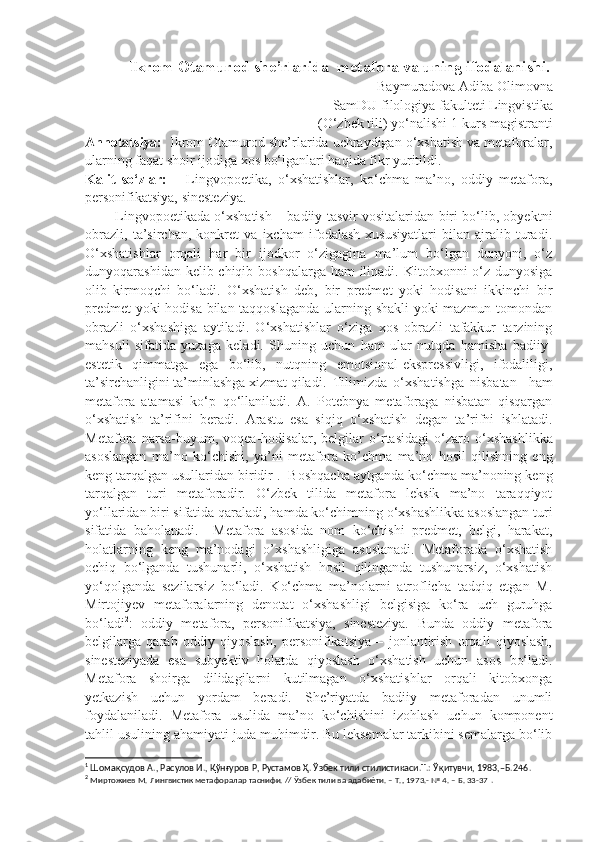 Ikrom Otamurod she’rlarida  metafora va uning ifodalanishi.
        Baymuradova Adiba Olimovna
SamDU filologiya fakulteti Lingvistika
(O‘zbek tili) yo‘nalishi 1-kurs magistranti
Annotatsiya:   Ikrom Otamurod she’rlarida uchraydigan o‘xshatish va metaforalar,
ularning faqat shoir ijodiga xos bo‘lganlari haqida fikr yuritildi.
Kalit   so‘zlar:       Lingvopoetika,   o‘xshatishlar,   ko‘chma   ma’no,   oddiy   metafora,
personifikatsiya, sinesteziya.
             Lingvopoetikada o‘xshatish – badiiy tasvir vositalaridan biri bo‘lib, obyektni
obrazli,   ta’sirchan,   konkret   va   ixcham   ifodalash   xususiyatlari   bilan   ajralib   turadi.
O‘xshatishla r   orqali   har   bir   ijodkor   o‘zigagina   ma’lum   bo‘lgan   dunyoni,   o‘z
dunyoqarashidan kelib chiqib boshqalarga ham ilinadi. Kitobxonni o‘z dunyosiga
olib   kirmoqchi   bo‘ladi.   O‘xshatish   deb,   bir   predmet   yoki   hodisani   ikkinchi   bir
predmet  yoki hodisa bilan taqqoslaganda ularning shakli yoki mazmun tomondan
obrazli   o‘xshashiga   aytiladi.   O‘xshatishlar   o‘ziga   xos   obrazli   tafakkur   tarzining
mahsuli   sifatida   yuzaga   keladi.   Shuning   uchun   ham   ular   nutqda   hamisha   badiiy-
estetik   qimmatga   ega   bo‘lib,   nutqning   emotsional-ekspressivligi,   ifodaliligi,
ta’sirchanligini ta’minlashga xizmat qiladi.  Tilimizda   o‘xshatishga   nisbatan     ham
metafora   atamasi   ko‘p   qo‘llaniladi.   A.   Potebnya   metaforaga   nisbatan   qisqargan
o‘xshatish   ta’rifini   beradi.   Arastu   esa   siqiq   o‘xshatish   degan   ta’rifni   ishlatadi.
Metafora   narsa-buyum,   voqea-hodisalar,   belgilar   o ‘ rtasidagi   o ‘ zaro   o ‘ xshashlikka
asoslangan   ma ’ no   ko ‘ chishi,   ya ’ ni   metafora   ko ’ chma   ma ’ no   hosil   qilishning   eng
keng tarqalgan usullaridan biridir 1
.   Boshqacha aytganda ko‘chma ma’noning keng
tarqalgan   turi   metaforadir.   O‘zbek   tilida   metafora   leksik   ma’no   taraqqiyot
yo‘llaridan biri sifatida qaraladi, hamda ko‘chimning o‘xshashlikka asoslangan turi
sifatida   baholanadi.     Metafora   asosida   nom   ko‘chishi   predmet,   belgi,   harakat,
holatlarning   keng   ma’nodagi   o’xshashligiga   asoslanadi.   Metaforada   o‘xshatish
ochiq   bo‘lganda   tushunarli,   o‘xshatish   hosil   qilinganda   tushunarsiz,   o‘xshatish
yo‘qolganda   sezilarsiz   bo‘ladi.   Ko‘chma   ma’nolarni   atroflicha   tadqiq   etgan   M.
Mirtojiyev   metaforalarning   denotat   o‘xshashligi   belgisiga   ko‘ra   uch   guruhga
bo‘ladi 2
:   oddiy   metafora,   personifikatsiya,   sinesteziya.   Bunda   oddiy   metafora
belgilarga   qarab   oddiy   qiyoslash,   personifikatsiya   –   jonlantirish   orqali   qiyoslash,
sinesteziyada   esa   subyektiv   holatda   qiyoslash   o‘xshatish   uchun   asos   bo‘ladi.
Metafora   shoirga   dilidagilarni   kutilmagan   o‘xshatishlar   orqali   kitobxonga
yetkazish   uchun   yordam   beradi.   She’riyatda   badiiy   metaforadan   unumli
foydalaniladi.   Metafora   usulida   ma’no   ko‘chishini   izohlash   uchun   komponent
tahlil usulining ahamiyati juda muhimdir. Bu leksemalar tarkibini semalarga bo‘lib
1
 Шомақсудов А., Расулов И., Қўнғуров Р, Рустамов Ҳ. Ўзбек тили стилистикаси.Т.: Ўқитувчи, 1983,–Б.246 .  
2
  Миртожиев М. Лингвистик метафоралар таснифи. // Ўзбек тили ва адабиѐти. – Т., 1973.- № 4. – Б. 33-37  . 