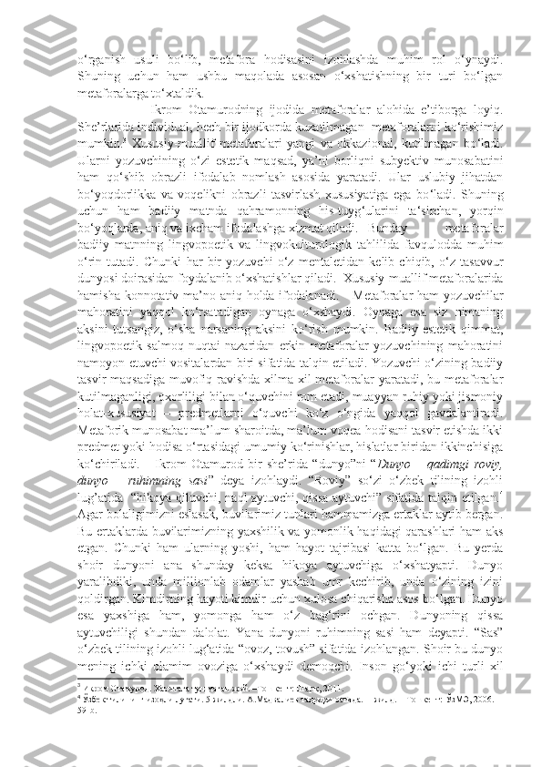 o‘rganish   usuli   bo‘lib,   metafora   hodisasini   izohlashda   muhim   rol   o‘ynaydi.
Shuning   uchun   ham   ushbu   maqolada   asosan   o‘xshatishning   bir   turi   bo‘lgan
metaforalarga to‘xtaldik. 
                      Ikrom   Otamurodning   ijodida   metaforalar   alohida   e’tiborga   loyiq.
She’rlarida individual, hech bir ijodkorda kuzatilmagan   metaforalarni ko‘rishimiz
mumkin. 3
  Xususiy-muallif   metaforalari   yangi   va   okkazional,   kutilmagan   bo ‘ ladi.
Ularni   yozuvchining   o ‘ zi   estetik   maqsad,   ya ’ ni   borliqni   subyektiv   munosabatini
ham   qo ‘ shib   obrazli   ifodalab   nomlash   asosida   yaratadi.   Ular   uslubiy   jihatdan
bo ‘ yoqdorlikka   va   voqelikni   obrazli   tasvirlash   xususiyatiga   ega   bo ‘ ladi.   Shuning
uchun   ham   badiiy   matnda   qahramonning   his-tuyg ‘ ularini   ta‘sirchan,   yorqin
bo ‘ yoqlarda, aniq va ixcham ifodalashga xizmat qiladi.  B unday   metaforalar
badiiy   matnning   lingvopoetik   va   lingvokulturologik   tahlilida   favqulodda   muhim
o ‘ rin   tutadi.   Chunki   har   bir   yozuvchi   o‘z   mentaletidan   kelib   chiqib,   o‘z   tasavvur
dunyosi doirasidan foydalanib o‘xshatishlar qiladi.   Xususiy-muallif metaforalarida
hamisha konnotativ ma ’ no aniq holda ifodalanadi.      Metaforalar ham yozuvchilar
mahoratini   yaqqol   ko‘rsatadigan   oynaga   o‘xshaydi.   Oynaga   esa   siz   nimaning
aksini   tutsangiz,   o‘sha   narsaning   aksini   ko‘rish   mumkin.   Badiiy-estetik   qimmat,
lingvopoetik   salmoq   nuqtai   nazaridan   erkin   metaforalar   yozuvchining   mahoratini
namoyon etuvchi vositalardan biri sifatida talqin etiladi. Yozuvchi o‘zining badiiy
tasvir maqsadiga  muvofiq ravishda xilma-xil metaforalar  yaratadi, bu metaforalar
kutilmaganligi, oxorliligi bilan o‘quvchini rom etadi, muayyan ruhiy yoki jismoniy
holat-xususiyat   –   predmetlarni   o‘quvchi   ko‘z   o‘ngida   yaqqol   gavdalantiradi.
Metaforik munosabat ma’lum sharoitda, ma’lum voqea-hodisani tasvir etishda ikki
predmet yoki hodisa o‘rtasidagi umumiy ko‘rinishlar, hislatlar biridan ikkinchisiga
ko‘chiriladi.       Ikrom   Otamurod   bir   she’rida   “dunyo”ni   “ Dunyo   –   qadimgi   roviy,
dunyo   –   ruhimning   sasi ”   deya   izohlaydi.   “Roviy”   so‘zi   o‘zbek   tilining   izohli
lug’atida   “hikoya qiluvchi, naql aytuvchi, qissa aytuvchi” sifatida talqin etilgan. 4
Agar bolaligimizni eslasak, buvilarimiz tunlari hammamizga ertaklar aytib bergan.
Bu ertaklarda buvilarimizning yaxshilik va yomonlik haqidagi qarashlari ham aks
etgan.   Chunki   ham   ularning   yoshi,   ham   hayot   tajribasi   katta   bo‘lgan.   Bu   yerda
shoir   dunyoni   ana   shunday   keksa   hikoya   aytuvchiga   o‘xshatyapti.   Dunyo
yaralibdiki,   unda   millionlab   odamlar   yashab   umr   kechirib,   unda   o‘zining   izini
qoldirgan. Kimdirning hayoti kimdir uchun xulosa chiqarisha asos bo‘lgan. Dunyo
esa   yaxshiga   ham,   yomonga   ham   o‘z   bag‘rini   ochgan.   Dunyoning   qissa
aytuvchiligi   shundan   dalolat.   Yana   dunyoni   ruhimning   sasi   ham   deyapti.   “Sas”
o‘zbek tilining izohli lug‘atida “ovoz, tovush” sifatida izohlangan. Shoir bu dunyo
mening   ichki   olamim   ovoziga   o‘xshaydi   demoqchi.   Inson   go‘yoki   ichi   turli   xil
3
  Икром Отамурод. Харитага тушмаган жой. –Тошкент: Шарқ, 2011. 
4
  Ўзбек тилининг изоҳли луғати. 5 жилдли. А.Мадвалиев таҳрири остида.  I I   жилд. – Тошкент: ЎзМЭ, 200. – 
59-b. 