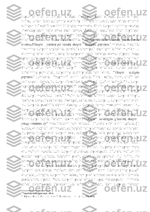 buyumlar   bilan   to‘ldirilgan   ko‘zaga   o‘xshaydi.   Agar   ko‘zaga   gullar   solingan
bo‘lsa,   undan   faqar   gullarning   xushbo‘y   ifori   taralib   turadi,   agar   ichiga   chiqindi
solingan bo‘lsachi? Javobini bildingiz, menimcha. Shoir dunyoni ruhining ovoziga
o‘xshatayotgani   bejiz   emas   ekan   demak.   Agar   ruh   ezguliklar   bilan   boyitilgan
bo‘lsa,   u   dunyoga   faqat   ezguliklarni   beradi.   Dunyoni   ham   o‘sha   sof   ruhi,   ovozi
bilan   idrok   etadi.       Yana   o‘sha   she’rida   “   Sochar   dashtlar   ustinda,   yulduzlarini
osmon,//Dunyo   –   yamoq po‘stinda, dunyo –     uzilgan   paymon”   misrasida metafora
insonning dunyoni anglashida qanchalik ahamiyatli ekanligini ko‘rish mumkin. U
shoirning   ichki   olamini,   keng   fantaziyasini   ochib   berishga   xizmat   qilyapti.   Nega
aynan dunyoga nisbatan yamoq po‘stin metaforasi ishlatilyapti? Buning boisi inson
bu   dunyoda   yashar   ekan,   uning   hamma   istaklari   ham   amalga   oshavermaydi.
Shuning   uchun   ham   “birkam   dunyo”     iborasi   ko‘p   ishlatiladi.   Bundan   tashqari
po‘stinning   yamoqligi,   dunyoning   qadimiyligiga   ham   ishora.     “ Dunyo   –   uzilgan
paymon”   jumlasida     “paymon”   izohli   lug’atda   “fors.-   va’da,   bitim,   ahd” 5
  deb
izohlangan. Demak, bu dunyo o‘z va’dasida turmaydi. Qur’oni karimda “Bu dunyo
hayoti, faqat g’urur (aldov) matohidir” deyilgan ( “Oli imon” surasi, 185).  Navoiy
esa   ilohiy   hikmatni   nazmga   solib   shunday   deydi:   “Dunyo   erur   mazra’an   foxira,//
Ad-dunyo   mazra’atul-   oxira”. 6
  Ya’ni   ko‘zimizga   ko‘rinib   turgan   dunyo   chiroyli,
faxrlansa arzigulik ekinzorga o‘xshaydi, aslida esa bu dunyo u dunyoning polizidir.
Bu   dunyoda   yaxshilik   ekinini   eksang,   u   dunyoda   jannat   mevalarini   terasan.   Bu
dunyo   poliziga   yomonlik   urug’ini   qadasang,   Qiyomatda   do‘zaxning   otash
toshlarini   yutasan.   Bu   yerda   poetik   metafora   –   dunyo   obrazni   shakllantiryapti.
Shoir dunyo haqida fikrlarini davom ettirib “ Dunyo   –   nishlagan g’uncha, dunyo   –
yangi   chiqqan   oy ”   metaforalarini   ham   ishlatadi.   G’uncha   so‘zi   izohli   lug’atda   (f.
kurtak, shona) hali ochilmagan, gulbarglari hali yozilmagan gul tarzida izohlangan.
Bu   yerda   ijodkor   endi   dunyoni   eski,   qadimiy   emas,   balki   yangi   hali   kurtak   ham
ochmagan   g’unchaga   qiyos   etyapti.   Bilamizki,   endi   tug‘ilgan,   endi   qadam
bosayotgan bolalar uchun bu dunyo yangi. Ular bu dunyoni o‘z holicha kashf etadi.
Ular uchun bu dunyo hali o‘rganilmagan bir cho‘qqi. Bu yerda shoir aynan mana
shu   ma’noni   nazarda   tutib   dunyoni   g‘unchaga   qiyoslayapti.   G‘uncha   ma’lum   bir
vaqtdan   keyin,   albatta,   barglarini   yozib,   go‘zal   gulga   aylanadi.   Gul   bo‘lib,   o‘z
tarovatini   hammaga   taratgandan   so‘ng,   bir   kun   asta-sekin   so‘liy   boshlaydi.   Shoir
bu   bilan   bu   dunyoga   kelgan,   kurtak   yozgan,   yashayotgan   har   qanday   jonzot,
dunyoni   tark   etishga   mahkum   demoqchi   bo‘ladi.   Ikrom   Otamurodning   yutug’i
shundaki, u birgina dunyoni ham keksa, ham yosh kontrasti asosida ko‘z oldimizda
gavdalantira   olyapti.   Yana   dunyoni   yangi   chiqqan   oyga   mengzayapti.   Tilimizda
go‘zal   qizlarni   oyga   qiyoslash   juda   ko‘p   qo‘llanilgan,   lekin   dunyoga   nisbatan
5
  Yuqorida keltirilgan asar. 66-b. 
6
    Муталлибов С. Алишер Навоий. Ҳикматлар. –Тошкент, 1968 .42-b.   