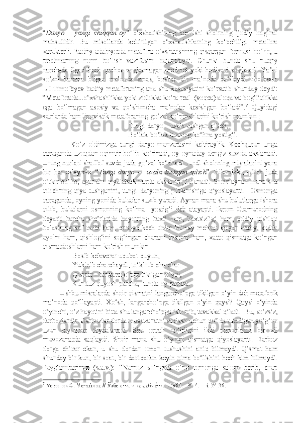 “ Dunyo   –   yangi   chiqqan   oy ”   o‘xshatishining   berilishi   shoirning   ijodiy   original
mahsulidir.   Bu   misollarda   keltirilgan   o‘xshatishlarning   ko‘pchiligi   metafora
xarakterli. Badiiy adabiyotda metafora o‘xshatishning qisqargan formasi  bo‘lib, u
predmetning   nomi   bo‘lish   vazifasini   bajarmaydi.   Chunki   bunda   shu   nutqiy
parchada ilgari  hech qachon anglatmagan  predmet  yoki  hodisani  anglatadi. Ya’ni
so‘zni   hamma   bilgan   ma’noda   emas,   boshqa   bir   ma’noda   qo‘llaydi.   Professor
L.I.Timofeyev badiiy metaforaning ana shu xususiyatini  ko‘rsatib shunday deydi:
“Metaforada...o‘xshashlikka yoki zidlikka ko‘ra real  (voqea) aloqa va bog‘liqlikka
ega   bo‘lmagan   asosiy   va   qo‘shimcha   ma’nolar   kesishgan   bo‘ladi”. 7
  Quyidagi
satrlarda ham lingvistik metaforaning go‘zal ko‘rinishlarini ko‘rish mumkin :
                                Tungi daryo – uzala tushgan qilich,
                                Bo‘lak-bo‘lak tunning ko‘hna yostig‘i.           
                Ko‘z   oldimizga   tungi   daryo   manzarasini   keltiraylik.   Kechqurun   unga
qaraganda uzoqdan oqimtir bo‘lib ko‘rinadi, oy oynaday dengiz suvida akslanadi.
Uning nurlari shaffof suvda juda go‘zal ko‘rinadi. Endi shoirning misralarini yana
bir   bor   eslaymiz:   “ Tungi   daryo   –     uzala   tushgan   qilich ”.   Bilamizki,   qilich   juda
o‘tkir bo‘lib, agar uni qiyalatsak nurda akslanib jilolanadi. Shoir aynan mana shu
qilichning   qiya   tushganini,   tungi   daryoning   jilolanishiga   qiyoslayapti.     Osmonga
qaraganda, oyning yonida bulutlar suzib yuradi. Aynan mana shu bulutlarga ishora
qilib,   bulutlarni   osmonning   ko‘hna     yostig‘i   deb   atayapti.   Ikrom   Otamurodning
deyarli   barcha   she’rlarida   hayotning   baxti   ham,   baxtsizligi   ham,   oddiy   qishloq
bolasining   sof   qalbi   ham,   erta-yu   kech   tinim   bilmay   mehnat   qilgan   oddiy,   sodda
ayolni   ham,   qishlog‘ini   sog‘ingan   chapani   insonni   ham,   xatto   qismatga   ko‘ngan
qismatdoshlarni ham ko‘rish mumkin.
                 Bosib kelaverar uqubat-quyun,
Yukinib charchaydi, to‘kinib charchar.
Qismat – langarcho‘pga tikilgan o‘yin,
Kunduz quyosh-parcha,  tunda oy-parcha.
               Ushbu misralarda shoir qismatni   langarcho‘pga tikilgan o‘yin deb metaforik
ma’noda   qo‘llayapti.   Xo‘sh,   langarcho‘pga   tikilgan   o‘yin   qaysi?   Qaysi   o‘yinda
o‘yinchi, o‘z hayotini bitta shu langarcho‘pga ishonib, tavakkal qiladi.  Bu, so‘zsiz,
darbozlardir. Darbozlar dorda muvozanatni saqlash uchun qo‘lda tutadigan yo‘g‘on
uzun   tayoqdan   foydalanadi.   Shu   orqali   og‘irligini   ikki   tomonlama   bir   xil
muvozanatda   saqlaydi.   Shoir   mana   shu   o‘yinni   qismatga   qiyoslayapti.   Darboz
dorga   chiqar   ekan,   u   shu   dordan   omon   tushushini   aniq   bilmaydi.   Qismat   ham
shunday bir kun, bir soat, bir daqiqadan keyin nima bo‘lishini hech kim bilmaydi.
Payg‘ambarimiz   (s.a.v.):   “Namoz   so‘ngida   o‘ng   tomonga   salom   berib,   chap
7
  Усмонов С. Метафора // Ўзбек тили ва дабиеlти. – 1964. - № 4. – Б. 34-36. 
  