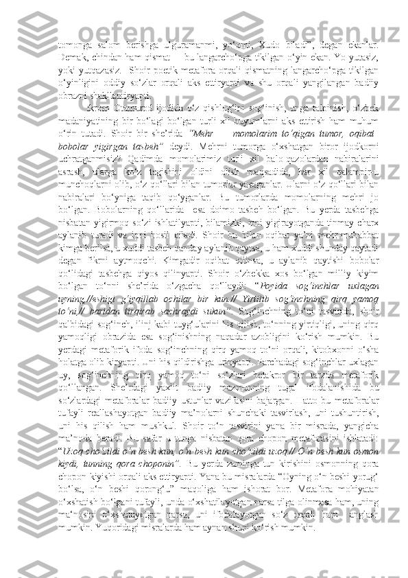 tomonga   salom   berishga   ulguramanmi,   yo‘qmi,   Xudo   biladi”,   degan   ekanlar.
Demak, chindan ham qismat –   bu langarcho‘pga tikilgan o‘yin ekan. Yo yutasiz,
yoki   yutqazasiz.     Shoir   poetik   metafora   orqali   qismatning   langarcho‘pga   tikilgan
o‘yinligini   oddiy   so‘zlar   orqali   aks   ettiryapti   va   shu   orqali   yangilangan   badiiy
obrazni shakllantiryapti.  
              Ikrom   Otamurod   ijodida   o‘z   qishlog‘ini   sog‘inish,   unga   talpinish,   o‘zbek
madaniyatining   bir   bo‘lagi   bo‘lgan   turli   xil   buyumlarni   aks   ettirish   ham   muhum
o‘rin   tutadi.   Shoir   bir   she’rida   “Mehr   –     momolarim   to‘qigan   tumor,   oqibat –
bobolar   yigirgan   tasbeh”   deydi.   Mehrni   tumorga   o‘xshatgan   biror   ijodkorni
uchratganmisiz?   Qadimda   momolarimiz   turli   xil   balo-qazolardan   nabiralarini
asrash,   ularga   ko‘z   tegishini   oldini   olish   maqsadida,   har   xil   qalampir-u
munchoqlarni olib, o‘z qo‘llari bilan tumorlar yasaganlar. Ularni o‘z qo‘llari bilan
nabiralari   bo‘yniga   taqib   qo‘yganlar.   Bu   tumorlarda   momolarning   mehri   jo
bo‘lgan.   Bobolarning   qo‘llarida     esa   doimo   tasbeh   bo‘lgan.   Bu   yerda   tasbehga
nisbatan   yigirmoq   so‘zi   ishlatilyapti,   bilamizki,   ipni   yigirayotganda   tinmay   charx
aylanib   turadi   va   ipni   hosil   qiladi.   Shoir   bu   bilan   oqibat   ya’ni   mehr-muhabbat
kimga berilsa, u xuddi tasbeh qanday aylanib qaytsa, u ham xuddi shunday qaytadi
degan   fikrni   aytmoqchi.   Kimgadir   oqibat   qilinsa,   u   aylanib   qaytishi   bobolar
qo‘lidagi   tasbehga   qiyos   qilinyapti.   Shoir   o‘zbekka   xos   bo‘lgan   milliy   kiyim
bo‘lgan   to‘nni   she’rida   o‘zgacha   qo‘llaydi:   “ Poyida   sog‘inchlar   uxlagan
uyning,//eshigi   g‘iyqillab   ochilar   bir   kun.//   Yirtilib   sog‘inchning   qirq   yamoq
to‘ni,//   baridan   tirqirab   sachraydi   sukun” .   Sog‘inchning   to‘ni   tasvirida,   shoir
qalbidagi sog‘inch, ilinj kabi tuyg‘ularini his qilish, to‘nning yirtiqligi, uning qirq
yamoqligi   obrazida   esa   sog‘inishning   naqadar   azobligini   ko‘rish   mumkin.   Bu
yerdagi   metaforik   ifoda   sog‘inchning   qirq   yamoq   to‘ni   orqali,   kitobxonni   o‘sha
holatga olib kiryapti. Uni his qildirishga urinyapti. Parchadagi sog‘inchlar uxlagan
uy,   sog‘inchning   qirq   yamoq   to‘ni   so‘zlari   betakror   bir   tarzda   metaforik
qo‘llangan.   She’rdagi   yaxlit   badiiy   mazmunning   tugal   ifodalanishida   bu
so‘zlardagi   metaforalar   badiiy   ustunlar   vazifasini   bajargan.   Hatto   bu   metaforalar
tufayli   reallashayotgan   badiiy   ma’nolarni   shunchaki   tasvirlash,   uni   tushuntirish,
uni   his   qilish   ham   mushkul.   Shoir   to‘n   tasvirini   yana   bir   misrada,   yangicha
ma’noda   beradi.   Bu   safar   u   tunga   nisbatan   qora   chopon   metaforasini   ishlatadi:
“ Uzoq cho‘zildi o‘n besh kun, o‘n besh kun cho‘zildi uzoq.// O‘n besh kun osmon
kiydi,   tunning   qora   choponin”.   Bu   yerda   zaminga   tun   kirishini   osmonning   qora
chopon kiyishi orqali aks ettiryapti. Yana bu misralarda “Oyning o‘n beshi yorug‘
bo‘lsa,   o‘n   beshi   qorong‘u”   maqoliga   ham   ishorat   bor.   Metafora   mohiyatan
o‘xshatish bo‘lgani tufayli, unda o‘xshatilayotgan narsa tilga olinmasa ham, uning
ma‘nosini   o‘xshatayotgan   narsa,   uni   ifodalayotgan   so‘z   orqali   ham     anglash
mumkin. Yuqoridagi misralarda ham aynan shuni ko‘rish mumkin.  