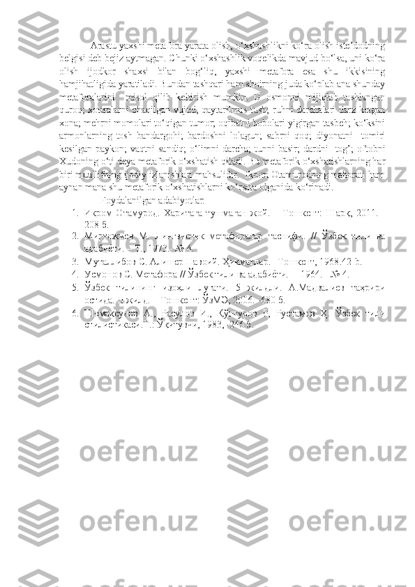             Arastu yaxshi metafora yarata olish, o‘xshashlikni ko‘ra olish iste’dodning
belgisi deb bejiz aytmagan. Chunki o‘xshashlik voqelikda mavjud bo‘lsa, uni ko‘ra
olish   ijodkor   shaxsi   bilan   bog‘liq,   yaxshi   metafora   esa   shu   ikkisining
hamjihatligida yaratiladi. Bundan tashqari ham shoirning juda ko‘plab ana shunday
metaforalarini     misol   qilib   keltirish   mumkin.   U   osmonni   mijiqlab   tashlangan
quroq;  xotiralarni  chaqilgan vujud, qaytarilmas tush;  ruhni darchalari  darz ketgan
xona; mehrni momolari to‘qigan tumor; oqibatni bobolari yigirgan tasbeh; ko‘ksini
armonlarning   tosh   bandargohi;   bardoshni   lolagun;   sabrni   qoq;   diyonatni     tomiri
kesilgan   paykon;   vaqtni   sandiq;   o‘limni   darcha;   tunni   basir;   dardni     tog’;   oftobni
Xudoning o‘ti deya metaforik o‘xshatish qiladi. Bu metaforik o‘xshatishlarning har
biri muallifning ijodiy izlanishlari mahsulidir.  Ikrom Otamurodning mahorati ham
aynan mana shu metaforik o‘xshatishlarni ko‘rsata olganida ko‘rinadi.  
Foydalanilgan adabiyotlar:
1. Икром   Отамурод.   Харитага   тушмаган   жой.     –Тошкент:   Шарқ,   2011.   -
208 б.
2. Миртожиев   М.   Лингвистик   метафоралар   таснифи.   //   Ўзбек   тили   ва
адабиеlти. – Т., 1973.- № 4. 
3. Муталлибов С. Алишер Навоий. Ҳикматлар. –Тошкент, 1968 .42-b.
4. Усмонов С. Метафора // Ўзбек тили ва ад a би	
еlти.    – 1964. - № 4. 
5. Ўзбек   тилининг   изоҳли   луғати.   5   жилдли.   А.Мадвалиев   таҳрири
остида.  I I   жилд. – Тошкент: ЎзМЭ, 200.  - 680 б .
. Шомақсудов   А.,   Расулов   И.,   Қўнғуров   Р,   Рустамов   Ҳ.   Ўзбек   тили
стилистикаси.Т.: Ўқитувчи, 1983,–246  б .
  