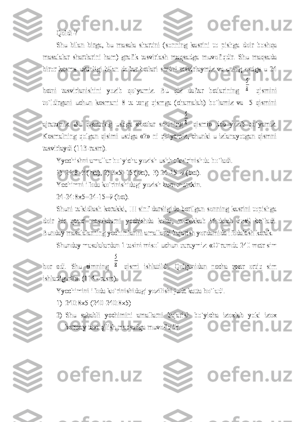 Qoldi-?Qoldi-?
Shu   bilan   birga,   bu   masala   shartini   (sonning   kasrini   to   pishga   doir   boshqaShu   bilan   birga,   bu   masala   shartini   (sonning   kasrini   to   pishga   doir   boshqa
masalalar   shartlarini   ham)   grafik   tasvirlash   maqsadga   muvofiqdir.   Shu   maqsadamasalalar   shartlarini   ham)   grafik   tasvirlash   maqsadga   muvofiqdir.   Shu   maqsada
biror  kesma   uzunligi  bilan  daftar  betlari   sonini  tasvirlaymiz  va  uning ostiga  u  24biror  kesma   uzunligi  bilan  daftar  betlari   sonini  tasvirlaymiz  va  uning ostiga  u  24
betni   tasvirlanishini   yozib   qo`yamiz.   Bu   qiz   daftar   betlarining  betni   tasvirlanishini   yozib   qo`yamiz.   Bu   qiz   daftar   betlarining  5
8
  qismini  qismini
to`ldirgani   uchun   kesmani   8   ta   teng   qismga   (chamalab)   bo`lamiz   va     5   qisminito`ldirgani   uchun   kesmani   8   ta   teng   qismga   (chamalab)   bo`lamiz   va     5   qismini
ajratamiz.   Bu   qismning   ustiga   «betlar   soniningajratamiz.   Bu   qismning   ustiga   «betlar   sonining	
5
8
  qismi»   deb   yozib   qo`yamiz.  qismi»   deb   yozib   qo`yamiz.
Kesmalning   qolgan   qisimi   ustiga   «?»   ni   qo`yamiz,   chunki   u   izlanayotgan   qismniKesmalning   qolgan   qisimi   ustiga   «?»   ni   qo`yamiz,   chunki   u   izlanayotgan   qismni
tasvirlaydi (113-rasm).tasvirlaydi (113-rasm).
Yyechishni amallar bo`yicha yozish ushbu ko`rinishda bo`ladi.Yyechishni amallar bo`yicha yozish ushbu ko`rinishda bo`ladi.
1)1)
24:8=3 (24:8=3 (
betbet
), 2) 3x5=15 (), 2) 3x5=15 (
betbet
),  3) 24-15=9 (),  3) 24-15=9 (
betbet
).).
Yechimni ifoda ko`rinishidagi yozish ham mumkin.Yechimni ifoda ko`rinishidagi yozish ham mumkin.
24-24:8x5=24-15=9 (bet).24-24:8x5=24-15=9 (bet).
Shuni ta'kidlash kerakki, III sinf darsligida berilgan sonning kasrini  topishgaShuni ta'kidlash kerakki, III sinf darsligida berilgan sonning kasrini  topishga
doir   bir   qator   masalalarni   yechishda   katta,   murakkab   ifodalab   hosil   bo`ladi.doir   bir   qator   masalalarni   yechishda   katta,   murakkab   ifodalab   hosil   bo`ladi.
Bunday masalalarning yechimlarini amallarni bajarish yordamida ifodalash kerak.Bunday masalalarning yechimlarini amallarni bajarish yordamida ifodalash kerak.
Shunday masalalardan 1 tasini misol uchun qaraymiz: «O`ramda 240 metr simShunday masalalardan 1 tasini misol uchun qaraymiz: «O`ramda 240 metr sim
bor   edi.   Shu   simning  bor   edi.   Shu   simning  	
5
8
  qismi   ishlatildi.   Qolganidan   necha   metr   ortiq   sim  qismi   ishlatildi.   Qolganidan   necha   metr   ortiq   sim
ishlatilgan?». (114 –ishlatilgan?». (114 –
rasmrasm
).).
YyechiminiYyechimini
  
ifodaifoda
  
koko
``
rinishidagirinishidagi
  
yozilishiyozilishi
  
judajuda
  
kattakatta
  
bobo
``
ladiladi
.  .  
1)1)
240:8x5-(240-240:8x5)240:8x5-(240-240:8x5)
2)2)
Shu   sababli   yechimini   amallarni   bajarish   bo`yicha   izoxlab   yoki   izoxShu   sababli   yechimini   amallarni   bajarish   bo`yicha   izoxlab   yoki   izox
bermay taxt qilish maqsadga muvofiqdir. bermay taxt qilish maqsadga muvofiqdir.  