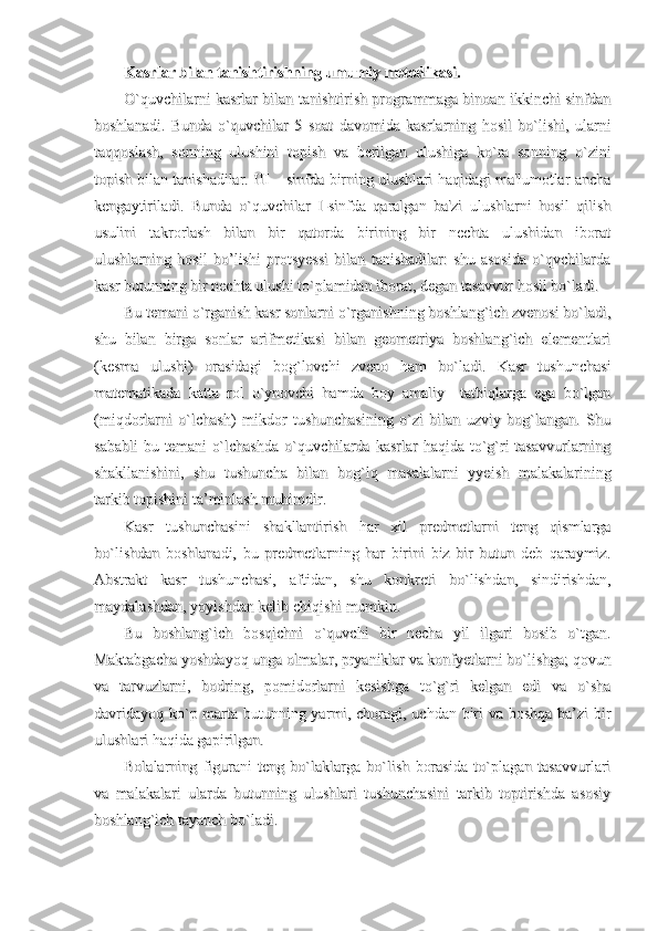 Kasrlar bilan tanishtirishning umumiy metodikasi.Kasrlar bilan tanishtirishning umumiy metodikasi.
O`quvchilarni kasrlar bilan tanishtirish programmaga binoan ikkinchi sinfdanO`quvchilarni kasrlar bilan tanishtirish programmaga binoan ikkinchi sinfdan
boshlanadi.   Bunda   o`quvchilar   5   soat   davomida   kasrlarning   hosil   bo`lishi,   ularniboshlanadi.   Bunda   o`quvchilar   5   soat   davomida   kasrlarning   hosil   bo`lishi,   ularni
taqqoslash,   sonning   ulushini   topish   va   berilgan   ulushiga   ko`ra   sonning   o`zinitaqqoslash,   sonning   ulushini   topish   va   berilgan   ulushiga   ko`ra   sonning   o`zini
topish bilan tanishadilar. III – sinfda birning ulushlari haqidagi ma'lumotlar anchatopish bilan tanishadilar. III – sinfda birning ulushlari haqidagi ma'lumotlar ancha
kengaytiriladi.   Bunda   o`quvchilar   I-sinfda   qaralgan   ba'zi   ulushlarni   hosil   qilishkengaytiriladi.   Bunda   o`quvchilar   I-sinfda   qaralgan   ba'zi   ulushlarni   hosil   qilish
usulini   takrorlash   bilan   bir   qatorda   birining   bir   nechta   ulushidan   iboratusulini   takrorlash   bilan   bir   qatorda   birining   bir   nechta   ulushidan   iborat
ulushlarning   hosil   bo’lishi   protsyessi   bilan   tanishadilar:   shu   asosida   o`qvchilardaulushlarning   hosil   bo’lishi   protsyessi   bilan   tanishadilar:   shu   asosida   o`qvchilarda
kasr butunning bir nechta ulushi to`plamidan iborat, degan tasavvur hosil bo`ladi.kasr butunning bir nechta ulushi to`plamidan iborat, degan tasavvur hosil bo`ladi.
Bu temani o`rganish kasr sonlarni o`rganishning boshlang`ich zvenosi bo`ladi,Bu temani o`rganish kasr sonlarni o`rganishning boshlang`ich zvenosi bo`ladi,
shu   bilan   birga   sonlar   arifmetikasi   bilan   geometriya   boshlang`ich   elementlarishu   bilan   birga   sonlar   arifmetikasi   bilan   geometriya   boshlang`ich   elementlari
(kesma   ulushi)   orasidagi   bog`lovchi   zveno   ham   bo`ladi.   Kasr   tushunchasi(kesma   ulushi)   orasidagi   bog`lovchi   zveno   ham   bo`ladi.   Kasr   tushunchasi
matematikada   katta   rol   o`ynovchi   hamda   boy   amaliy     tatbiqlarga   ega   bo`lganmatematikada   katta   rol   o`ynovchi   hamda   boy   amaliy     tatbiqlarga   ega   bo`lgan
(miqdorlarni   o`lchash)   mikdor   tushunchasining   o`zi   bilan   uzviy   bog`langan.   Shu(miqdorlarni   o`lchash)   mikdor   tushunchasining   o`zi   bilan   uzviy   bog`langan.   Shu
sababli  bu temani  o`lchashda  o`quvchilarda  kasrlar  haqida  to`g`ri  tasavvurlarningsababli  bu temani  o`lchashda  o`quvchilarda  kasrlar  haqida  to`g`ri  tasavvurlarning
shakllanishini,   shu   tushuncha   bilan   bog`lq   masalalarni   yyeish   malakalariningshakllanishini,   shu   tushuncha   bilan   bog`lq   masalalarni   yyeish   malakalarining
tarkib topishini ta’minlash muhimdir.tarkib topishini ta’minlash muhimdir.
Kasr   tushunchasini   shakllantirish   har   xil   predmetlarni   teng   qismlargaKasr   tushunchasini   shakllantirish   har   xil   predmetlarni   teng   qismlarga
bo`lishdan   boshlanadi,   bu   predmetlarning   har   birini   biz   bir   butun   deb   qaraymiz.bo`lishdan   boshlanadi,   bu   predmetlarning   har   birini   biz   bir   butun   deb   qaraymiz.
Abstrakt   kasr   tushunchasi,   aftidan,   shu   konkreti   bo`lishdan,   sindirishdan,Abstrakt   kasr   tushunchasi,   aftidan,   shu   konkreti   bo`lishdan,   sindirishdan,
maydalashdan, yoyishdan kelib chiqishi mumkin.maydalashdan, yoyishdan kelib chiqishi mumkin.
Bu   boshlang`ich   bosqichni   o`quvchi   bir   necha   yil   ilgari   bosib   o`tgan.Bu   boshlang`ich   bosqichni   o`quvchi   bir   necha   yil   ilgari   bosib   o`tgan.
Maktabgacha yoshdayoq unga olmalar, pryaniklar va konfyetlarni bo`lishga; qovunMaktabgacha yoshdayoq unga olmalar, pryaniklar va konfyetlarni bo`lishga; qovun
va   tarvuzlarni,   bodring,   pomidorlarni   kesishga   to`g`ri   kelgan   edi   va   o`shava   tarvuzlarni,   bodring,   pomidorlarni   kesishga   to`g`ri   kelgan   edi   va   o`sha
davridayoq ko`p marta butunning yarmi, choragi, uchdan biri va boshqa ba’zi birdavridayoq ko`p marta butunning yarmi, choragi, uchdan biri va boshqa ba’zi bir
ulushlari haqida gapirilgan.ulushlari haqida gapirilgan.
Bolalarning   figurani   teng   bo`laklarga   bo`lish   borasida   to`plagan   tasavvurlariBolalarning   figurani   teng   bo`laklarga   bo`lish   borasida   to`plagan   tasavvurlari
va   malakalari   ularda   butunning   ulushlari   tushunchasini   tarkib   toptirishda   asosiyva   malakalari   ularda   butunning   ulushlari   tushunchasini   tarkib   toptirishda   asosiy
boshlang`ich tayanch bo`ladi.boshlang`ich tayanch bo`ladi. 