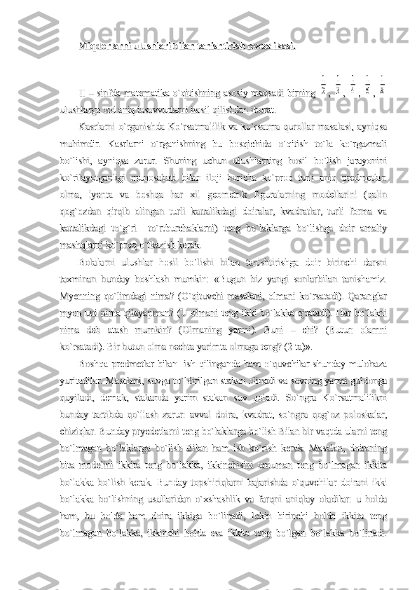 Miqdorlarni ulushlari bilan tanishtirish metodikasi.Miqdorlarni ulushlari bilan tanishtirish metodikasi.
II – sinfda matematika o`qitishning asosiy maqsadi birning  II – sinfda matematika o`qitishning asosiy maqsadi birning  1
2
,  ,  	
1
3
,  ,  	
1
4
,  ,  	
1
6
,  ,  	
1
8
ulushlarga oid aniq tasavvurlarni hosil qilishdan iborat.ulushlarga oid aniq tasavvurlarni hosil qilishdan iborat.
Kasrlarni o`rganishda Ko`rsatmalilik va ko`rsatma qurollar masalasi,  ayniqsaKasrlarni o`rganishda Ko`rsatmalilik va ko`rsatma qurollar masalasi,  ayniqsa
muhimdir.   Kasrlarni   o`rganishning   bu   bosqichida   o`qitish   to`la   ko`rgazmalimuhimdir.   Kasrlarni   o`rganishning   bu   bosqichida   o`qitish   to`la   ko`rgazmali
bo`lishi,   ayniqsa   zarur.   Shuning   uchun   ulushlarning   hosil   bo`lish   jarayoninibo`lishi,   ayniqsa   zarur.   Shuning   uchun   ulushlarning   hosil   bo`lish   jarayonini
ko`rilayotganligi   munosabati   bilan   iloji   boricha   ko`proq   turli   aniq   predmetlar:ko`rilayotganligi   munosabati   bilan   iloji   boricha   ko`proq   turli   aniq   predmetlar:
olma,   lyenta   va   boshqa   har   xil   geometrik   figuralarning   modellarini   (qalinolma,   lyenta   va   boshqa   har   xil   geometrik   figuralarning   modellarini   (qalin
qog`ozdan   qirqib   olingan   turli   kattalikdagi   doiralar,   kvadratlar,   turli   forma   vaqog`ozdan   qirqib   olingan   turli   kattalikdagi   doiralar,   kvadratlar,   turli   forma   va
kattalikdagi   to`g`ri     to`rtburchaklarni)   teng   bo`laklarga   bo`lishga   doir   amaliykattalikdagi   to`g`ri     to`rtburchaklarni)   teng   bo`laklarga   bo`lishga   doir   amaliy
mashqlarni ko`proq o`tkazish kerak.mashqlarni ko`proq o`tkazish kerak.
Bolalarni   ulushlar   hosil   bo`lishi   bilan   tanishtirishga   doir   birinchi   darsniBolalarni   ulushlar   hosil   bo`lishi   bilan   tanishtirishga   doir   birinchi   darsni
taxminan   bunday   boshlash   mumkin:   «Bugun   biz   yangi   sonlarbilan   tanishamiz.taxminan   bunday   boshlash   mumkin:   «Bugun   biz   yangi   sonlarbilan   tanishamiz.
Myenning   qo`limdagi   nima?   (O`qituvchi   masalani,   olmani   ko`rsatadi).   QaranglarMyenning   qo`limdagi   nima?   (O`qituvchi   masalani,   olmani   ko`rsatadi).   Qaranglar
myen uni nima qilayapman? (U olmani teng ikki bo`lakka ajratadi). Har bo`laknimyen uni nima qilayapman? (U olmani teng ikki bo`lakka ajratadi). Har bo`lakni
nima   deb   atash   mumkin?   (Olmaning   yarmi).   Buni   –   chi?   (Butun   olamninima   deb   atash   mumkin?   (Olmaning   yarmi).   Buni   –   chi?   (Butun   olamni
ko`rsatadi). Bir butun olma nechta yarimta olmaga teng? (2 ta)».ko`rsatadi). Bir butun olma nechta yarimta olmaga teng? (2 ta)».
Boshqa  predmetlar  bilan   ish  qilinganda  ham  o`quvchilar  shunday  mulohazaBoshqa  predmetlar  bilan   ish  qilinganda  ham  o`quvchilar  shunday  mulohaza
yuritadilar. Masalani, suvga to`ldirilgan stakan olinadi va suvning yarmi guldongayuritadilar. Masalani, suvga to`ldirilgan stakan olinadi va suvning yarmi guldonga
quyiladi,   demak,   stakanda   yarim   stakan   suv   qoladi.   So`ngra   Ko`rsatmalilikniquyiladi,   demak,   stakanda   yarim   stakan   suv   qoladi.   So`ngra   Ko`rsatmalilikni
bunday   tartibda   qo`llash   zarur:   avval   doira,   kvadrat,   so`ngra   qog`oz   poloskalar,bunday   tartibda   qo`llash   zarur:   avval   doira,   kvadrat,   so`ngra   qog`oz   poloskalar,
chiziqlar. Bunday pryedetlarni teng bo`laklarga bo`lish Bilan bir vaqtda ularni tengchiziqlar. Bunday pryedetlarni teng bo`laklarga bo`lish Bilan bir vaqtda ularni teng
bo`lmagan   bo`laklarga   bo`lish   Bilan   ham   ish   ko`rish   kerak.   Masalan,   doiraningbo`lmagan   bo`laklarga   bo`lish   Bilan   ham   ish   ko`rish   kerak.   Masalan,   doiraning
bita   modelini   ikkita   teng   bo`lakka,   ikkinchisini   umuman   teng   bo`lmagan   ikkitabita   modelini   ikkita   teng   bo`lakka,   ikkinchisini   umuman   teng   bo`lmagan   ikkita
bo`lakka   bo`lish   kerak.   Bunday   topshiriqlarni   bajarishda   o`quvchilar   doirani   ikkibo`lakka   bo`lish   kerak.   Bunday   topshiriqlarni   bajarishda   o`quvchilar   doirani   ikki
bo`lakka   bo`lishning   usullaridan   o`xshashlik   va   farqni   aniqlay   oladilar:   u   holdabo`lakka   bo`lishning   usullaridan   o`xshashlik   va   farqni   aniqlay   oladilar:   u   holda
ham,   bu   holda   ham   doira   ikkiga   bo`linadi,   lekin   birinchi   holda   ikkita   tengham,   bu   holda   ham   doira   ikkiga   bo`linadi,   lekin   birinchi   holda   ikkita   teng
bo`lmagan   bo`lakka,   ikkinchi   holda   esa   ikkita   teng   bo`lgan   bo`lakka   bo`linadi.bo`lmagan   bo`lakka,   ikkinchi   holda   esa   ikkita   teng   bo`lgan   bo`lakka   bo`linadi. 