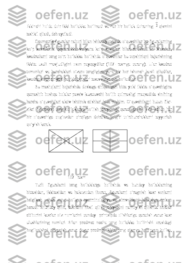 Ikkinchi  holda  doir   ikki   bo`lakka   bo`linadi  va  har  bir   bo`lak  doiraning  Ikkinchi  holda  doir   ikki   bo`lakka   bo`linadi  va  har  bir   bo`lak  doiraning  1
2
qisminiqismini
tashkil qiladi, deb aytiladi.tashkil qiladi, deb aytiladi.
Geometrik figuralar nabori bilan ishlanayotganda o`quvchilar bu figuralarningGeometrik figuralar nabori bilan ishlanayotganda o`quvchilar bu figuralarning
ko`p   xossalarini   qaytaradilar   va   yana   ko`p   xossalari   bilan   tanishadilar.   Masalan,ko`p   xossalarini   qaytaradilar   va   yana   ko`p   xossalari   bilan   tanishadilar.   Masalan,
kvadratlarni   teng   to`rt   bo`lakka   bo`lishda   o`quvchilar   bu   topshiriqni   bajarishningkvadratlarni   teng   to`rt   bo`lakka   bo`lishda   o`quvchilar   bu   topshiriqni   bajarishning
ikkita   usuli   mavjudligini   oson   payqaydilar   (107-   rasmga   qarang).   Ular   kvadratikkita   usuli   mavjudligini   oson   payqaydilar   (107-   rasmga   qarang).   Ular   kvadrat
tomonlari   va   burchaklari   o`zaro   tengligiga   yana   bir   bor   ishonch   hosil   qiladilar,tomonlari   va   burchaklari   o`zaro   tengligiga   yana   bir   bor   ishonch   hosil   qiladilar,
kvadrat simmetriyasi haqida birinchi tasavvurga ega bo`ladilar. kvadrat simmetriyasi haqida birinchi tasavvurga ega bo`ladilar. 
Bu mashqlarni  bojarishda  doskaga chiqarilgan bitta yoki  ikkita o`quvchiginaBu mashqlarni  bojarishda  doskaga chiqarilgan bitta yoki  ikkita o`quvchigina
qatnashib   boshqa   bolalar   passiv   kuzatuvchi   bo`lib   qolmasligi   maqsadida   sinfningqatnashib   boshqa   bolalar   passiv   kuzatuvchi   bo`lib   qolmasligi   maqsadida   sinfning
barcha o`quvchilari  aktiv ishtirok etishlari  juda muhim. O`quvchilarni  butun fikr-barcha o`quvchilari  aktiv ishtirok etishlari  juda muhim. O`quvchilarni  butun fikr-
zikri   figuralarni   teng   bo`laklarga   bo`lish   jarayoniga   qaratilgan   bo`lishi   uchun   harzikri   figuralarni   teng   bo`laklarga   bo`lish   jarayoniga   qaratilgan   bo`lishi   uchun   har
bir   o`quvchiga   qog`ozdan   qirqilgan   doiralar,   to`g`ri   to`rtburchaklarni   tayyorlabbir   o`quvchiga   qog`ozdan   qirqilgan   doiralar,   to`g`ri   to`rtburchaklarni   tayyorlab
qo`yish kerak.qo`yish kerak.
    
                              107 –rasm                              107 –rasm
Turli   figuralarni   teng   bo`laklarga   bo`lishda   va   bunday   bo`laklarningTurli   figuralarni   teng   bo`laklarga   bo`lishda   va   bunday   bo`laklarning
bittasidan,   ikkitasidan   va   hakozodan   iborat,   figuralarni   o`ragnish   kasr   sonlarnibittasidan,   ikkitasidan   va   hakozodan   iborat,   figuralarni   o`ragnish   kasr   sonlarni
belgilash   uchun   zarur   bo`lgan   tyerminologiya   va   simvolikani   kiritishga   imkonbelgilash   uchun   zarur   bo`lgan   tyerminologiya   va   simvolikani   kiritishga   imkon
beradi.   Shunday   qilib,   kasrlarni   hosil   qilish   jarayonini   namoyish   qilishda   bolalarberadi.   Shunday   qilib,   kasrlarni   hosil   qilish   jarayonini   namoyish   qilishda   bolalar
e'tiborini   kasrlar   o`z   nomlarini   qanday     printsipda   olishlariga   qaratish   zarur-kasre'tiborini   kasrlar   o`z   nomlarini   qanday     printsipda   olishlariga   qaratish   zarur-kasr
ulushlarining   nomlari   Bilan   predmet   necha   teng   bo`lakka   bo`linishi   orasidagiulushlarining   nomlari   Bilan   predmet   necha   teng   bo`lakka   bo`linishi   orasidagi
bog`lanishni   o`rganish   zarur.   (agar   predmet   ikkita   teng   qismga   bo`lingan   bo`lsa,bog`lanishni   o`rganish   zarur.   (agar   predmet   ikkita   teng   qismga   bo`lingan   bo`lsa, 