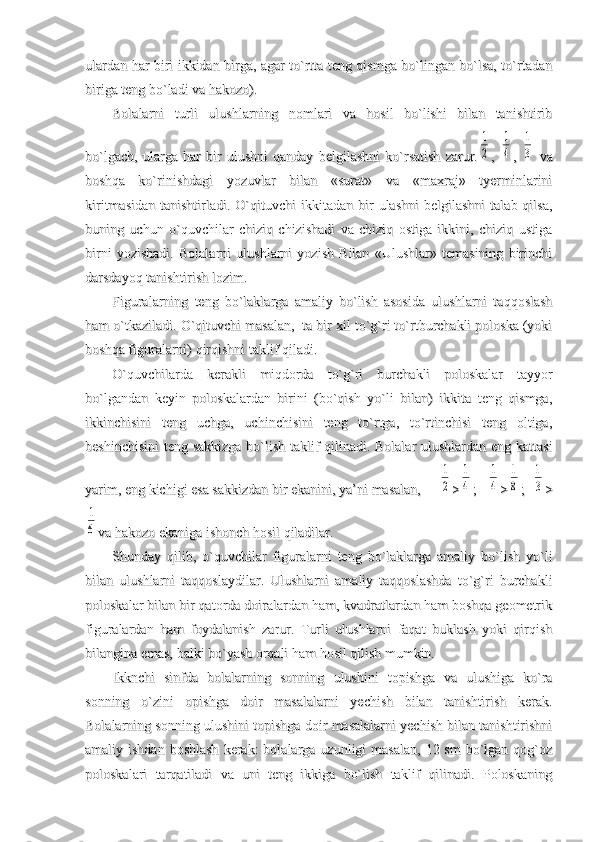 ulardan har biri ikkidan birga, agar to`rtta teng qismga bo`lingan bo`lsa, to`rtadanulardan har biri ikkidan birga, agar to`rtta teng qismga bo`lingan bo`lsa, to`rtadan
biriga teng bo`ladi va hakozo).biriga teng bo`ladi va hakozo).
Bolalarni   turli   ulushlarning   nomlari   va   hosil   bo`lishi   bilan   tanishtiribBolalarni   turli   ulushlarning   nomlari   va   hosil   bo`lishi   bilan   tanishtirib
bo`lgach,   ularga   har   bir   ulushni   qanday   belgilashni   ko`rsatish   zarur.bo`lgach,   ularga   har   bir   ulushni   qanday   belgilashni   ko`rsatish   zarur.1
2
,  ,  	
1
4
,  ,  	
1
3
  va  va
boshqa   ko`rinishdagi   yozuvlar   bilan   «surat»   va   «maxraj»   tyerminlariniboshqa   ko`rinishdagi   yozuvlar   bilan   «surat»   va   «maxraj»   tyerminlarini
kiritmasidan   tanishtirladi.  O`qituvchi  ikkitadan  bir   ulashni  belgilashni   talab  qilsa,kiritmasidan   tanishtirladi.  O`qituvchi  ikkitadan  bir   ulashni  belgilashni   talab  qilsa,
buning   uchun   o`quvchilar   chiziq   chizishadi   va   chiziq   ostiga   ikkini,   chiziq   ustigabuning   uchun   o`quvchilar   chiziq   chizishadi   va   chiziq   ostiga   ikkini,   chiziq   ustiga
birni   yozishadi.   Bolalarni   ulushlarni   yozish   Bilan   «Ulushlar»   temasining   birinchibirni   yozishadi.   Bolalarni   ulushlarni   yozish   Bilan   «Ulushlar»   temasining   birinchi
darsdayoq tanishtirish lozim.darsdayoq tanishtirish lozim.
Figuralarning   teng   bo`laklarga   amaliy   bo`lish   asosida   ulushlarni   taqqoslashFiguralarning   teng   bo`laklarga   amaliy   bo`lish   asosida   ulushlarni   taqqoslash
ham o`tkaziladi. O`qituvchi masalan,  ta bir xil to`g`ri to`rtburchakli poloska (yokiham o`tkaziladi. O`qituvchi masalan,  ta bir xil to`g`ri to`rtburchakli poloska (yoki
boshqa figuralarni) qirqishni taklif qiladi.boshqa figuralarni) qirqishni taklif qiladi.
O`quvchilarda   kerakli   miqdorda   to`g`ri   burchakli   poloskalar   tayyorO`quvchilarda   kerakli   miqdorda   to`g`ri   burchakli   poloskalar   tayyor
bo`lgandan   keyin   poloskalardan   birini   (bo`qish   yo`li   bilan)   ikkita   teng   qismga,bo`lgandan   keyin   poloskalardan   birini   (bo`qish   yo`li   bilan)   ikkita   teng   qismga,
ikkinchisini   teng   uchga,   uchinchisini   teng   to`rtga,   to`rtinchisi   teng   oltiga,ikkinchisini   teng   uchga,   uchinchisini   teng   to`rtga,   to`rtinchisi   teng   oltiga,
beshinchisini  teng sakkizga bo`lish taklif qilinadi. Bolalar ulushlardan eng kattasibeshinchisini  teng sakkizga bo`lish taklif qilinadi. Bolalar ulushlardan eng kattasi
yarim, eng kichigi esa sakkizdan bir ekanini, ya’ni masalan,     yarim, eng kichigi esa sakkizdan bir ekanini, ya’ni masalan,     	
1
2
>>	
1
4
;   ;   	
1
4
>>	
1
8
;  ;  	
1
3
>>	
1
6
va hakozo ekaniga ishonch hosil qiladilar.va hakozo ekaniga ishonch hosil qiladilar.
Shunday   qilib,   o`quvchilar   figuralarni   teng   bo`laklarga   amaliy   bo`lish   yo`liShunday   qilib,   o`quvchilar   figuralarni   teng   bo`laklarga   amaliy   bo`lish   yo`li
bilan   ulushlarni   taqqoslaydilar.   Ulushlarni   amaliy   taqqoslashda   to`g`ri   burchaklibilan   ulushlarni   taqqoslaydilar.   Ulushlarni   amaliy   taqqoslashda   to`g`ri   burchakli
poloskalar bilan bir qatorda doiralardan ham, kvadratlardan ham boshqa geometrikpoloskalar bilan bir qatorda doiralardan ham, kvadratlardan ham boshqa geometrik
figuralardan   ham   foydalanish   zarur.   Turli   ulushlarni   faqat   buklash   yoki   qirqishfiguralardan   ham   foydalanish   zarur.   Turli   ulushlarni   faqat   buklash   yoki   qirqish
bilangina emas, balki bo`yash orqali ham hosil qilish mumkin. bilangina emas, balki bo`yash orqali ham hosil qilish mumkin. 
Ikknchi   sinfda   bolalarning   sonning   ulushini   topishga   va   ulushiga   ko`raIkknchi   sinfda   bolalarning   sonning   ulushini   topishga   va   ulushiga   ko`ra
sonning   o`zini   opishga   doir   masalalarni   yechish   bilan   tanishtirish   kerak.sonning   o`zini   opishga   doir   masalalarni   yechish   bilan   tanishtirish   kerak.
Bolalarning sonning ulushini topishga doir masalalarni yechish bilan tanishtirishniBolalarning sonning ulushini topishga doir masalalarni yechish bilan tanishtirishni
amaliy ishdan  boshlash  kerak:  bolalarga  uzunligi  masalan,   12 sm   bo`lgan  qog`ozamaliy ishdan  boshlash  kerak:  bolalarga  uzunligi  masalan,   12 sm   bo`lgan  qog`oz
poloskalari   tarqatiladi   va   uni   teng   ikkiga   bo`lish   taklif   qilinadi.   Poloskaningpoloskalari   tarqatiladi   va   uni   teng   ikkiga   bo`lish   taklif   qilinadi.   Poloskaning 