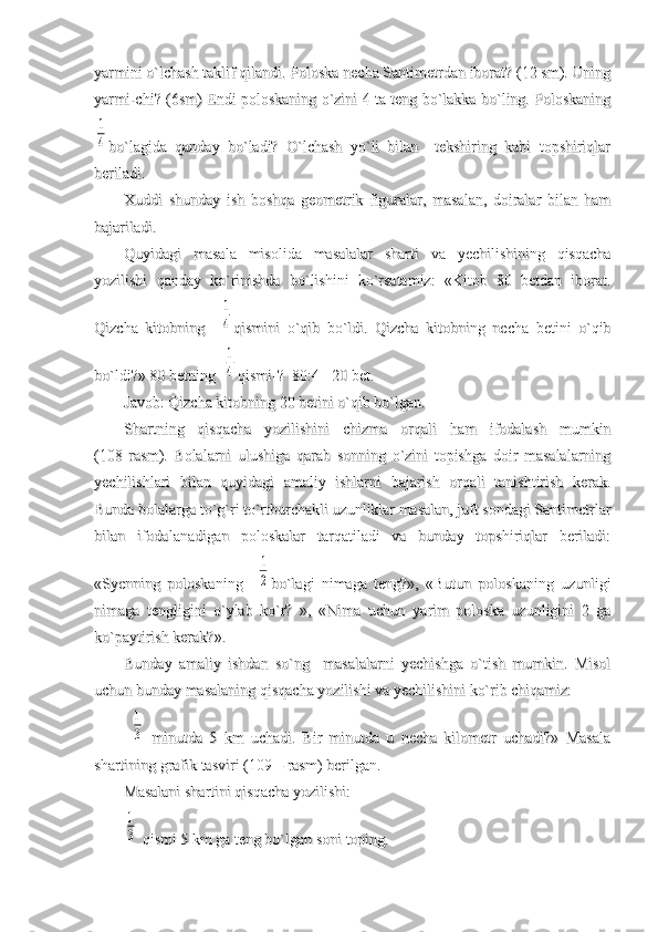yarmini o`lchash taklif qilandi. Poloska necha Santimetrdan iborat? (12 sm). Uningyarmini o`lchash taklif qilandi. Poloska necha Santimetrdan iborat? (12 sm). Uning
yarmi-chi? (6sm) Endi poloskaning o`zini 4 ta teng bo`lakka bo`ling. Poloskaningyarmi-chi? (6sm) Endi poloskaning o`zini 4 ta teng bo`lakka bo`ling. Poloskaning1
4
bo`lagida   qanday   bo`ladi?   O`lchash   yo`li   bilan     tekshiring   kabi   topshiriqlarbo`lagida   qanday   bo`ladi?   O`lchash   yo`li   bilan     tekshiring   kabi   topshiriqlar
beriladi. beriladi. 
Xuddi   shunday   ish   boshqa   geometrik   figuralar,   masalan,   doiralar   bilan   hamXuddi   shunday   ish   boshqa   geometrik   figuralar,   masalan,   doiralar   bilan   ham
bajariladi. bajariladi. 
Quyidagi   masala   misolida   masalalar   sharti   va   yechilishining   qisqachaQuyidagi   masala   misolida   masalalar   sharti   va   yechilishining   qisqacha
yozilishi   qanday   ko`rinishda   bo`lishini   ko`rsatamiz:   «Kitob   80   betdan   iborat.yozilishi   qanday   ko`rinishda   bo`lishini   ko`rsatamiz:   «Kitob   80   betdan   iborat.
Qizcha   kitobning    Qizcha   kitobning    	
1
4
qismini   o`qib   bo`ldi.   Qizcha   kitobning   necha   betini   o`qibqismini   o`qib   bo`ldi.   Qizcha   kitobning   necha   betini   o`qib
bo`ldi?» 80 betning  bo`ldi?» 80 betning  
1
4
qismi-?  80:4= 20 bet. qismi-?  80:4= 20 bet. 
Javob: Qizcha kitobning 20 betini o`qib bo`lgan.Javob: Qizcha kitobning 20 betini o`qib bo`lgan.
Shartning   qisqacha   yozilishini   chizma   orqali   ham   ifodalash   mumkinShartning   qisqacha   yozilishini   chizma   orqali   ham   ifodalash   mumkin
(108   rasm).   Bolalarni   ulushiga   qarab   sonning   o`zini   topishga   doir   masalalarning(108   rasm).   Bolalarni   ulushiga   qarab   sonning   o`zini   topishga   doir   masalalarning
yechilishlari   bilan   quyidagi   amaliy   ishlarni   bajarish   orqali   tanishtirish   kerak.yechilishlari   bilan   quyidagi   amaliy   ishlarni   bajarish   orqali   tanishtirish   kerak.
Bunda bolalarga to`g`ri to`rtburchakli uzunliklar masalan, juft sondagi SantimetrlarBunda bolalarga to`g`ri to`rtburchakli uzunliklar masalan, juft sondagi Santimetrlar
bilan   ifodalanadigan   poloskalar   tarqatiladi   va   bunday   topshiriqlar   beriladi:bilan   ifodalanadigan   poloskalar   tarqatiladi   va   bunday   topshiriqlar   beriladi:
«Syenning   poloskaning    «Syenning   poloskaning    	
1
2
bo`lagi   nimaga   teng?»,   «Butun   poloskaning   uzunligibo`lagi   nimaga   teng?»,   «Butun   poloskaning   uzunligi
nimaga   tengligini   o`ylab   ko`r?   »,   «Nima   uchun   yarim   poloska   uzunligini   2   ganimaga   tengligini   o`ylab   ko`r?   »,   «Nima   uchun   yarim   poloska   uzunligini   2   ga
ko`paytirish kerak?».ko`paytirish kerak?».
Bunday   amaliy   ishdan   so`ng     masalalarni   yechishga   o`tish   mumkin.   MisolBunday   amaliy   ishdan   so`ng     masalalarni   yechishga   o`tish   mumkin.   Misol
uchun bunday masalaning qisqacha yozilishi va yechilishini ko`rib chiqamiz: uchun bunday masalaning qisqacha yozilishi va yechilishini ko`rib chiqamiz: 
  	
1
3
  minutda   5   km   uchadi.   Bir   minutda   u   necha   kilometr   uchadi?»   Masala  minutda   5   km   uchadi.   Bir   minutda   u   necha   kilometr   uchadi?»   Masala
shartining grafik tasviri (109 – rasm) berilgan.shartining grafik tasviri (109 – rasm) berilgan.
Masalani shartini qisqacha yozilishi:Masalani shartini qisqacha yozilishi:
1
3
 qismi 5 km ga teng bo`lgan soni toping. qismi 5 km ga teng bo`lgan soni toping. 