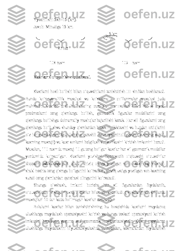 Yyechilishi:5x3=15 (km).Yyechilishi:5x3=15 (km).
Javob: Minutiga 15 km.Javob: Minutiga 15 km.
                                                                        5 km                                                                        5 km
                       80 bet                                                         ?                       80 bet                                                         ?
               108-rasm                                                      109 – rasm               108-rasm                                                      109 – rasm
Kasrlarni o`rganish metodikasi.Kasrlarni o`rganish metodikasi.
Kasrlarni hosil bo`lishi bilan o`quvchilarni tanishtirish III  sinfdan boshlanadi.Kasrlarni hosil bo`lishi bilan o`quvchilarni tanishtirish III  sinfdan boshlanadi.
Bunda   ko`rgazmalilik   masalasi   va   ko`rsatma   –   qo`llanmalar   masalasi   judaBunda   ko`rgazmalilik   masalasi   va   ko`rsatma   –   qo`llanmalar   masalasi   juda
muhimdir.   Kasrlar   hosil   bo`lishining   qaralishi   munosabati   bilan   har   xil   ryealmuhimdir.   Kasrlar   hosil   bo`lishining   qaralishi   munosabati   bilan   har   xil   ryeal
predmetlarni   teng   qismlarga   bo`lish,   geometrik   figuralar   modellarini   tengpredmetlarni   teng   qismlarga   bo`lish,   geometrik   figuralar   modellarini   teng
qismlarga bo`lishga doir amaliy mashqlar bajarilishi kerak. Har xil figuralarni tengqismlarga bo`lishga doir amaliy mashqlar bajarilishi kerak. Har xil figuralarni teng
qismlarga bo`li shva shunday qismlardan bittasini, ikkitasini va bundan ortiqlariniqismlarga bo`li shva shunday qismlardan bittasini, ikkitasini va bundan ortiqlarini
o`z ichiga oladigan figuralarning qarashli zarur tyerminologiyani (kasrning surati,o`z ichiga oladigan figuralarning qarashli zarur tyerminologiyani (kasrning surati,
kasrning maxraji) va kasr sonlarni belgilash simvolikasini kiritish imkonini beradi.kasrning maxraji) va kasr sonlarni belgilash simvolikasini kiritish imkonini beradi.
Masalan, 110-rasmda maxraj 10 ga teng bo`lgan kasrlar har xil geometrik modellarMasalan, 110-rasmda maxraj 10 ga teng bo`lgan kasrlar har xil geometrik modellar
yordamida   ko`rsatilgan.   Kasrlarni   yozishni   bajarayotib   o`qituvchi   o`quvchilaryordamida   ko`rsatilgan.   Kasrlarni   yozishni   bajarayotib   o`qituvchi   o`quvchilar
diqqatini   ushbularga   jalb   qiladi:   chiziq   ostiga   yozilgan   son   –   kasrning   maxraji-diqqatini   ushbularga   jalb   qiladi:   chiziq   ostiga   yozilgan   son   –   kasrning   maxraji-
shakl nechta teng qismga bo`lganini ko`rsatadi, chiziq ustiga yozilgan son-kasrningshakl nechta teng qismga bo`lganini ko`rsatadi, chiziq ustiga yozilgan son-kasrning
surati-teng qismlardan qanchasi olinganini ko`rsatadi.surati-teng qismlardan qanchasi olinganini ko`rsatadi.
Shunga   o`xshash,   imkoni   boricha   har   xil   figuralardan   foydalanib,Shunga   o`xshash,   imkoni   boricha   har   xil   figuralardan   foydalanib,
o`quvchilarni   boshqa   maxrajli   kasrlar   bilan   tanishtiriladi.   (Boshlang`ich   sinflardao`quvchilarni   boshqa   maxrajli   kasrlar   bilan   tanishtiriladi.   (Boshlang`ich   sinflarda
maxrajlari 10 dan katta bo`lmagan kasrlar qaraladi).maxrajlari 10 dan katta bo`lmagan kasrlar qaraladi).
Bolalarni   kasrlar   bilan   tanishtirishning   bu   bosqichida   kasrlarni   maydaroqBolalarni   kasrlar   bilan   tanishtirishning   bu   bosqichida   kasrlarni   maydaroq
ulushlarga maydalash  operatsiyasini  ko`rish va bunga  teskari  operatsiyani  ko`rishulushlarga maydalash  operatsiyasini  ko`rish va bunga  teskari  operatsiyani  ko`rish
imkonini   beradigan   yagona   usul   geometrik   intyerpritatsiyadir.   Kasrni   maydaroqimkonini   beradigan   yagona   usul   geometrik   intyerpritatsiyadir.   Kasrni   maydaroq
ulushlarga   maydalashni   illyustratsiyalashda   doiralardan,   kesmalardan   foydalanishulushlarga   maydalashni   illyustratsiyalashda   doiralardan,   kesmalardan   foydalanish 