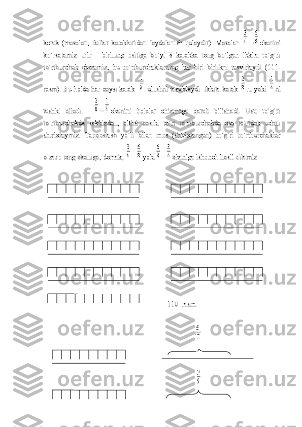 kerak   (masalan,   daftar   kataklaridan   foydalanish   qulaydir).   Masalan  kerak   (masalan,   daftar   kataklaridan   foydalanish   qulaydir).   Masalan  3
4
==	
6
8
ekaniniekanini
ko`rsatamiz.   Bir   –   birining   ositiga   bo`yi   8   katakka   teng   bo`lgan   ikkita   to`g`riko`rsatamiz.   Bir   –   birining   ositiga   bo`yi   8   katakka   teng   bo`lgan   ikkita   to`g`ri
to`rtburchak   chizamiz,   bu   to`rtburchaklarning   har   biri   birlikni   tasvirlaydi   (111-to`rtburchak   chizamiz,   bu   to`rtburchaklarning   har   biri   birlikni   tasvirlaydi   (111-
rasm). Bu holda har qaysi katak  rasm). Bu holda har qaysi katak  	
1
8
 ulushni tasvirlaydi. Ikkita katak  ulushni tasvirlaydi. Ikkita katak 	
2
8
ni yoki ni yoki 	
1
4
nini
tashki   qiladi.    tashki   qiladi.    	
2
8
==	
1
4
ekanini   bolalar   chizmaga   qarab   bilishadi.   Usti   to`g`riekanini   bolalar   chizmaga   qarab   bilishadi.   Usti   to`g`ri
to`rtburchakda   sakkizdan,   oltini   pastki   to`rt   to`rtburchakda   esa   to`rtdan   uchnito`rtburchakda   sakkizdan,   oltini   pastki   to`rt   to`rtburchakda   esa   to`rtdan   uchni
shtrixlaymiz.   Taqqoslash   yo`li   bilan   mos   (shtrixlangan)   to`g`ri   to`rtburchaklarshtrixlaymiz.   Taqqoslash   yo`li   bilan   mos   (shtrixlangan)   to`g`ri   to`rtburchaklar
o`zaro teng ekaniga, demak, o`zaro teng ekaniga, demak, 	
3
4
==	
6
8
yokiyoki	
6
8
==	
3
4
ekaniga ishonch hosil qilamiz.ekaniga ishonch hosil qilamiz.
                                                                                                                  
                                                              110- rasm                                                              110- rasm
..
                                                                                                                                                          	
6
10
                                
                                                                                                                                                            
3
5 