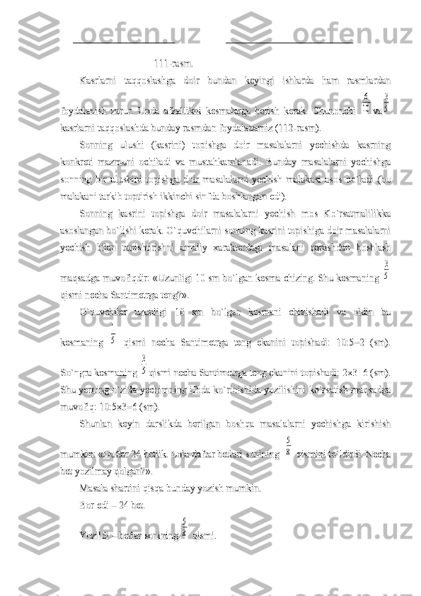                               111-                              111-
rasmrasm
..
Kasrlarni   taqqoslashga   doir   bundan   keyingi   ishlarda   ham   rasmlardanKasrlarni   taqqoslashga   doir   bundan   keyingi   ishlarda   ham   rasmlardan
foydalanish   zarur.   Unda   afzallikni   kesmalarga   berish   kerak.   Chunonchi  foydalanish   zarur.   Unda   afzallikni   kesmalarga   berish   kerak.   Chunonchi  6
10
vava	
3
5
kasrlarni taqqoslashda bunday rasmdan foydalanamiz (112-rasm).kasrlarni taqqoslashda bunday rasmdan foydalanamiz (112-rasm).
Sonning   ulushi   (kasrini)   topishga   doir   masalalarni   yechishda   kasrningSonning   ulushi   (kasrini)   topishga   doir   masalalarni   yechishda   kasrning
konkreti   mazmuni   ochiladi   va   mustahkamlanadi.   Bunday   masalalarni   yechishgakonkreti   mazmuni   ochiladi   va   mustahkamlanadi.   Bunday   masalalarni   yechishga
sonning   bir   ulushini   topishga   doir   masalalarni   yechish   malakasi   asos   bo`ladi   (busonning   bir   ulushini   topishga   doir   masalalarni   yechish   malakasi   asos   bo`ladi   (bu
malakani tarkib toptirish ikkinchi sinfda boshlangan edi).malakani tarkib toptirish ikkinchi sinfda boshlangan edi).
Sonning   kasrini   topishga   doir   masalalarni   yechish   mos   Ko`rsatmalilikkaSonning   kasrini   topishga   doir   masalalarni   yechish   mos   Ko`rsatmalilikka
asoslangan bo`lishi kerak. O`quvchilarni sonning kasrini topishiga doir masalalarniasoslangan bo`lishi kerak. O`quvchilarni sonning kasrini topishiga doir masalalarni
yechish   bilan   tanishtirishni   amaliy   xarakterdagi   masalani   qarashdan   boshlashyechish   bilan   tanishtirishni   amaliy   xarakterdagi   masalani   qarashdan   boshlash
maqsadga muvofiqdir: «Uzunligi 10 sm bo`lgan kesma chizing. Shu kesmaning maqsadga muvofiqdir: «Uzunligi 10 sm bo`lgan kesma chizing. Shu kesmaning 
3
5
qismi necha Santimetrga teng?».qismi necha Santimetrga teng?».
O`quvchilar   uzunligi   10   sm   bo`lgan   kesmani   chizishadi   va   oldin   buO`quvchilar   uzunligi   10   sm   bo`lgan   kesmani   chizishadi   va   oldin   bu
kesmaning  kesmaning  	
1
5
  qismi   necha   Santimetrga   teng   ekanini   topishadi:   10:5=2   (sm).  qismi   necha   Santimetrga   teng   ekanini   topishadi:   10:5=2   (sm).
So`ngra kesmaning So`ngra kesmaning 	
3
5
qismi necha Santimetrga teng ekanini topishadi: 2x3=6 (sm).qismi necha Santimetrga teng ekanini topishadi: 2x3=6 (sm).
Shu yerning o`zida yechimning ifoda ko`rinishida yozilishini ko`rsatish maqsadgaShu yerning o`zida yechimning ifoda ko`rinishida yozilishini ko`rsatish maqsadga
muvofiq: 10:5x3=6 (sm).muvofiq: 10:5x3=6 (sm).
Shunlan   keyin   darslikda   berilgan   boshqa   masalalarni   yechishga   kirishishShunlan   keyin   darslikda   berilgan   boshqa   masalalarni   yechishga   kirishish
mumkin: «Daftar 24 betlik. Lola daftar betlari sonining  mumkin: «Daftar 24 betlik. Lola daftar betlari sonining  	
5
8
 qismini to`ldirdi. Necha qismini to`ldirdi. Necha
bet yozilmay qolgan?».bet yozilmay qolgan?».
Masala shartini qisqa bunday yozish mumkin.Masala shartini qisqa bunday yozish mumkin.
Bor edi – 24 bet.Bor edi – 24 bet.
Yozildi – betlar sonining Yozildi – betlar sonining 	
5
8
 qismi. qismi. 