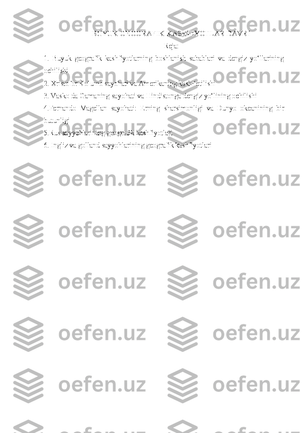 BUYUK GEOGRAFIK KASHFIYOTLAR DAVRI
Reja:
1.   Buyuk   geografik   kashfiyotlarning   boshlanish   sabablari   va   dengiz   yo‘llarining
ochilishi 
2. Xristofor Kolumb sayohati va Amerikaning kashf etilishi 
3. Vasko da Gamaning sayohati va Hindistonga dengiz yo‘lining ochilishi
4.Fernando   Magellan   sayohati:   Erning   sharsimonligi   va   Dunyo   okeanining   bir
butunligi 
5.Rus sayyohlarining geografik kashfiyotlari
6.   Ingliz va golland sayyohlarining geografik kashfiyotlari 