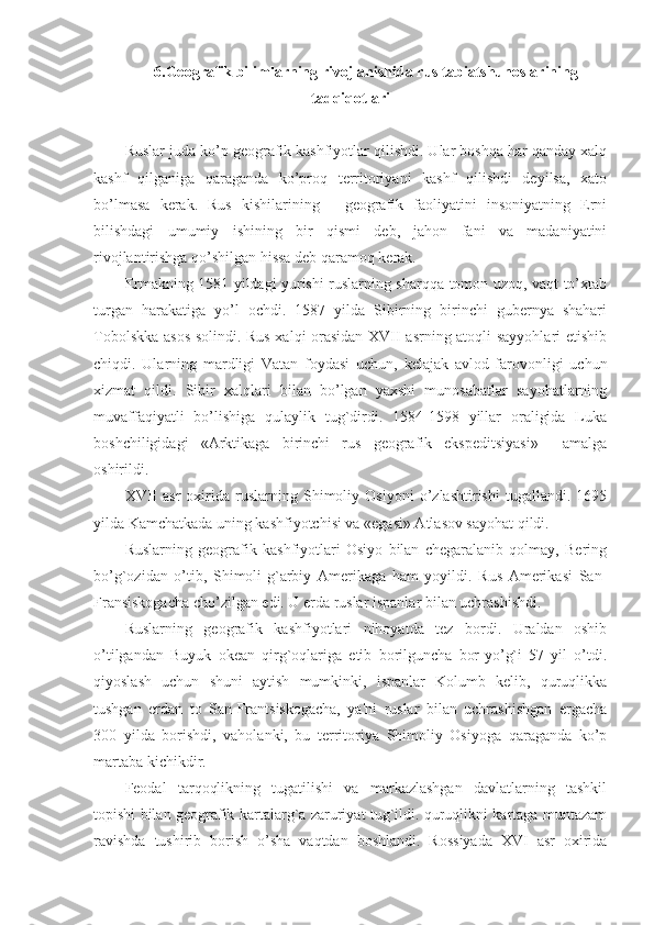 6 .Geografik bilimlarning rivojlanishida rus tabiatshunoslarining
tadqiqotlari
Ruslar juda ko’p geografik kashfiyotlar qilishdi. Ular boshqa har qanday xalq
kashf   qilganiga   qaraganda   ko’proq   territoriyani   kashf   qilishdi   deyilsa,   xato
bo’lmasa   kerak.   Rus   kishilarining   -   geografik   faoliyatini   insoniyatning   Erni
bilishdagi   umumiy   ishining   bir   qismi   deb,   jahon   fani   va   madaniyatini
rivojlantirishga qo’shilgan hissa deb qaramoq kerak.
Ermakning 1581 yildagi yurishi ruslarning sharqqa tomon uzoq, vaqt to’xtab
turgan   harakatiga   yo’l   ochdi.   1587   yilda   Sibirning   birinchi   gubernya   shahari
Tobolskka asos solindi. Rus xalqi orasidan XVII asrning atoqli sayyohlari etishib
chiqdi.   Ularning   mardligi   Vatan   foydasi   uchun,   kelajak   avlod   farovonligi   uchun
xizmat   qildi.   Sibir   xalqlari   bilan   bo’lgan   yaxshi   munosabatlar   sayohatlarning
muvaffaqiyatli   bo’lishiga   qulaylik   tug`dirdi.   1584-1598   yillar   oraligida   Luka
boshchiligidagi   «Arktikaga   birinchi   rus   geografik   ekspeditsiyasi»     amalga
oshirildi.
XVII   asr   oxirida   ruslarning   Shimoliy   Osiyoni   o’zlashtirishi   tugallandi.   1695
yilda Kamchatkada uning kashfiyotchisi va «egasi» Atlasov sayohat qildi.
Ruslarning   geografik   kashfiyotlari   Osiyo   bilan   chegaralanib   qolmay,   Bering
bo’g`ozidan   o’tib,   Shimoli-g`arbiy   Amerikaga   ham   yoyildi.   Rus   Amerikasi   San-
Fransiskogacha cho’zilgan edi. U erda ruslar ispanlar bilan uchrashishdi.
Ruslarning   geografik   kashfiyotlari   nihoyatda   tez   bordi.   Uraldan   oshib
o’tilgandan   Buyuk   okean   qirg`oqlariga   etib   borilguncha   bor-yo’g`i   57   yil   o’tdi.
qiyoslash   uchun   shuni   aytish   mumkinki,   ispanlar   Kolumb   kelib,   quruqlikka
tushgan   erdan   to   San-Frantsiskogacha,   ya'ni   ruslar   bilan   uchrashishgan   ergacha
300   yilda   borishdi,   vaholanki,   bu   territoriya   Shimoliy   Osiyoga   qaraganda   ko’p
martaba kichikdir.
Feodal   tarqoqlikning   tugatilishi   va   markazlashgan   davlatlarning   tashkil
topishi bilan geografik kartalarg`a zaruriyat tug`ildi. quruqlikni kartaga muntazam
ravishda   tushirib   borish   o’sha   vaqtdan   boshlandi.   Rossiyada   XVI   asr   oxirida 