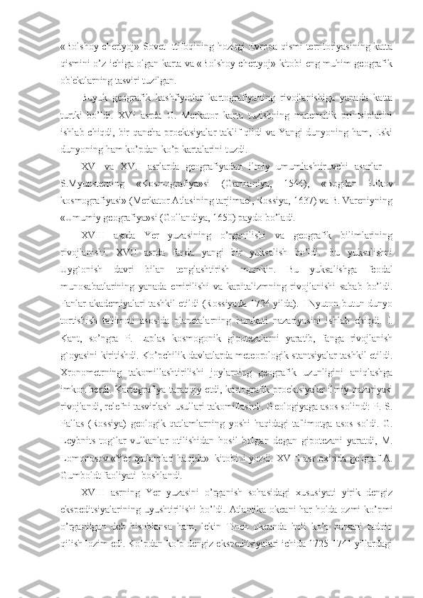 «Bolshoy chertyoj»-Sovet Ittifoqining hozirgi Evropa qismi territoriyasining katta
qismini o’z ichiga olgan karta va «Bolshoy chertyoj» kitobi-eng muhim geografik
ob'ektlarning tasviri tuzilgan.
Buyuk   geografik   kashfiyotlar   kartografiyaning   rivojlanishiga   yanada   katta
turtki   bo’ldi.   XVI   asrda   G.   Merkator   karta   tuzishning   matematik   printsiplarini
ishlab chiqdi, bir qancha proektsiyalar taklif qildi va Yangi dunyoning ham, Eski
dunyoning ham ko’pdan-ko’p kartalarini tuzdi.
XVI   va   XVII   asrlarda   geografiyadan   ilmiy   umumlashtiruvchi   asarlar   –
S.Myunsterning   «Kosmografiya»si   (Germaniya,   1544),   «Bogdan   Likov
kosmografiyasi» (Merkator Atlasining tarjimaei, Rossiya, 1637) va B. Vareniyning
«Umumiy geografiya»si (Gollandiya, 1650) paydo bo’ladi.
XVIII   asrda   Yer   yuzasining   o’rganilishi   va   geografik   bilimlarining
rivojlanishi.   XVII   asrda   fanda   yangi   bir   yuksalish   bo’ldi.   Bu   yuksalishni
Uyg`onish   davri   bilan   tenglashtirish   mumkin.   Bu   yuksalishga   feodal
munosabatlarining   yanada   emirilishi   va   kapitalizmning   rivojlanishi   sabab   bo’ldi.
Fanlar akademiyalari tashkil etildi (Rossiyada 1724 yilda). I Nyuton butun dunyo
tortishish   ta'limoti   asosida   planetalarning   harakati   nazariyasini   ishlab   chiqdi.   I.
Kant,   so’ngra   P.   Laplas   kosmogonik   gipotezalarni   yaratib,   fanga   rivojlanish
g`oyasini kiritishdi. Ko’pchilik davlatlarda meteorologik stantsiyalar tashkil etildi.
Xronometrning   takomillashtirilishi   joylarning   geografik   uzunligini   aniqlashga
imkon berdi. Kartografiya taraqqiy etdi, kartografik proektsiyalar ilmiy nazariyasi
rivojlandi, relefni tasvirlash usullari takomillashdi. Geologiyaga asos solindi: P. S.
Pallas   (Rossiya)   geologik   qatlamlarning   yoshi   haqidagi   ta'limotga   asos   soldi.   G.
Leybnits   tog`lar   vulkanlar   otilishidan   hosil   bolgan   degan   gipotezani   yaratdi,   M.
Lomonosov «Yer qatlamlari haqida»   kitobini yozdi. XVIII asr oxirida geograf A.
Gumboldt faoliyati  boshlandi.
XVIII   asrning   Yer   yuzasini   o’rganish   sohasidagi   xususiyati   yirik   dengiz
ekspeditsiyalarining uyushtirilishi bo’ldi. Atlantika okeani har holda ozmi-ko’pmi
o’rganilgan   deb   hisoblansa   ham,   lekin   Tinch   okeanda   hali   ko’p   narsani   tadqiq
qilish lozim edi. Ko’pdan-ko’p dengiz ekspeditsiyalari ichida 1725-1741 yillardagi 