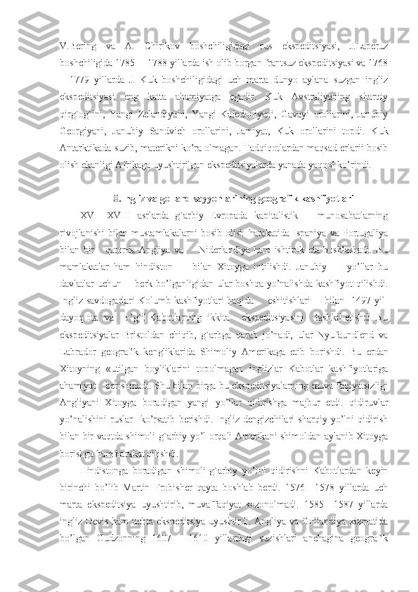 V.Bering   va   A.   Chirikov   boshchiligidagi   rus   ekspeditsiyasi,   J.Laperuz
boshchiligida 1785— 1788 yillarda ish olib borgan frantsuz ekspeditsiyasi va 1768
—1779   yillarda   J.   Kuk   boshchiligidagi   uch   marta   dunyo   aylana   suzgan   ingliz
ekspeditsiyasi   eng   katta   ahamiyatga   egadir.   Kuk   Avstraliyaning   sharqiy
qirg`og`ini,   Yangi   Zelandiyani,   Yangi   Kaledoniyani,   Gavayi   orollarini,   Janubiy
Georgiyani,   Janubiy   Sandvich   orollarini,   Jamiyat,   Kuk   orollarini   topdi.   Kuk
Antarktikada suzib, materikni ko’ra olmagan. Tadqiqotlardan maqsad erlarii bosib
olish ekanligi Afrikaga uyushtirilgan ekspeditsiyalarda yanada yaqqol ko’rindi.
8.Ingliz va golland sayyohlarining geografik kashfiyotlari
XVI—XVIII   asrlarda   g`arbiy   Evropada   kapitalistik       munosabatlarning
rivojlanishi   bilan   mustamlakalarni   bosib   olish   harakatida   Ispaniya   va   Portugaliya
bilan   bir       qatorda   Angliya   va         Niderlandiya   ham   ishtirok   eta   boshlashadi.   Bu
mamlakatlar   ham   hindiston         bilan   Xitoyga   intilishdi.   Janubiy         yo’llar   bu
davlatlar uchun       berk bo’lganligidan ular  boshqa yo’nalishda kashfiyot qilishdi.
Ingliz  savdogarlari  Kolumb  kashfiyotlari   haqida        eshitishlari         bilan    1497  yil-
dayoq ota  va    o’g`il Kabotlarning  ikkita    ekspeditsiyasini    tashkil etishdi. Bu
ekspeditsiyalar   Bristoldan   chiqib,   g`arbga   qarab   jo’nadi,   ular   Nyufaundlend   va
Labrador   geografik   kengliklarida   Shimoliy   Amerikaga   etib   borishdi.   Bu   e rdan
Xitoyning   «utilgan   boyliklarini   topolmagan   inglizlar   Kabotlar   kashfiyotlariga
ahamiyat     b e rishmadi. Shu bilan birga bu ekspeditsiyalarning muvaffaqiyatsizligi
Angliyani   Xitoyga   boradigan   yangi   yo’llar   qidirishga   majbur   etdi.   qidiruvlar
yo’nalishini   ruslar     ko’rsatib   berishdi.   Ingliz   dengizchilari   sharqiy   yo’lni   qidirish
bilan bir vaqtda shimoli-g`arbiy yo’l orqali Amerikani shimoldan aylanib Xitoyga
borishga ham harakat qilishdi.
Hindistonga   boradigan   shimoli-g`arbiy   yo’lni   qidirishni   Kabotlardan   keyin
birinchi   bo’lib   Martin   Frobisher   qayta   boshlab   berdi.   1576—1578   yillarda   uch
marta   ekspeditsiya   uyushtirib,   muvaffaqiyat   sozonolmadi.   1585—1587   yillarda
ingliz Devis ham  uchta ekspeditsiya uyushtirdi. Angliya va Gollandiya xizmatida
bo’lgan   Gudzonning   1607—   1610   yillardagi   suzishlari   anchagina   geografik 