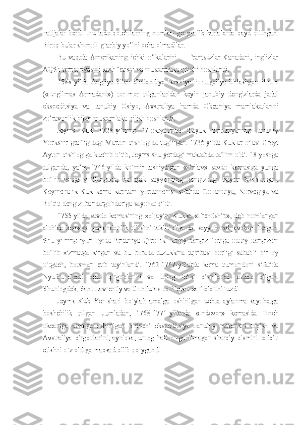 natijalar   berdi.   Bu   tadqiqotchilarning   nomlari   geografik   kartalarda   qayd   qilingan.
Biroq bular shimoli-g`arbiy yo’lni ocha olmadilar.
Bu   vaqtda   Amerikaning   ichki   o’lkalarini   —   frantsuzlar   Kanadani,   inglizlar
AQSh territoriyasini kashf etishi va mustamlaka qilishi boshlandi.
1588   yilda   Angliya   bilan   Gollandiya   Ispaniya-Portugaliya   birlashgan   flotini
(«Engilmas   Armadani»)   tor-mor   qilganlaridan   keyin   janubiy   dengizlarda   jadal
ekspeditsiya   va   Janubiy   Osiyo,   Avstraliya   hamda   Okeaniya   mamlakatlarini
zo’ravonlik bilan mustamlaka qilish boshlandi.
Jeyms   Kuk   1728-yilning   27-oktyabrida   Buyuk   Britaniyaning   Janubiy
Yorkshir grafligidagi Marton qishlogida tug`ilgan. 1736-yilda Kuklar oilasi Greyt
Ayton qishlogiga kuchib o`tib, Jeyms shu yerdagi maktabda ta’lim oldi. 18 yoshga
tulganda,   ya’ni   1746-yilda   ko`mir   tashiydigan   «Frilav»   savdo   kemasiga   yunga
bo`lib   ishga   yo`llangach,   bo`lajak   sayyohning   dengizdagi   hayoti   boshlangan.
Keyinchalik   Kuk   kema   kapitani   yordamchisi   sifatida   Gollandiya,   Norvegiya   va
Boltiq dengizi bandargohdariga sayohat qildi.
1755-yilda   savdo   kemasining   xo`jayini   Kukka   «Frendship»,   deb   nomlangan
alohida kemaga qumondonlik qilishni  taklif qilsa-da, sayyoh rad javobini  bergan.
Shu   yilning   iyun   oyida   Britaniya   Qirollik   harbiy-dengiz   flotiga   oddiy   dengizchi
bo`lib   xizmatga   kirgan   va   bu   borada   tuzukkina   tajribasi   borligi   sababli   bir   oy
o`tgach,   botsman   etib   tayinlandi.   1762-1767-yillarda   kema   qumondoni   sifatida
Nyufaundlend   oroli   qirgoqlarini   va   uning   ichki   qismlarini   tadqiq   qilgan.
Shuningdek, Sant-Lavrentiy va Gonduras qo`ltiqlari xaritalarini tuzdi.
Jeyms   Kuk   Yer   shari   bo`ylab   amalga   oshirilgan   uchta   aylanma   sayohatga
boshchilik   qilgan.   Jumladan,   1768-1771-yillarda   «Indevor»   kemasida   Tinch
okeaniga   amalga   oshirilgan   birinchi   ekspeditsiya   Janubiy   materikni   topish   va
Avstraliya   qirgoqlarini,   ayniqsa,   uning   hali   o`rganilmagan   sharqiy   qismini   tadqiq
etishni o`z oldiga maqsad qilib qo`ygandi. 