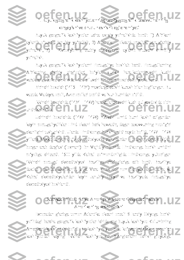 1.  Buyuk geografik kashfiyotlarning  tabiiy geografik  tasavvurlarning
kengayishi va chuqurlashishidagi ahamiyati
Buyuk   g e ografik   kashfiyotlar   uchta   asosiy   yo‘nalishda   bordi:   1)   Afrikani
aylanib   o‘tuvchi   janubiy   yo‘nalish,   2)   Atlantika       ok e ani   orqali   o‘tgan   g‘arbiy
yo‘nalish,   3)       E vrosiyoning   qutbiy   ch e kkalarini   aylanib   o‘tuvchi   shimoliy
yo‘nalish.
Buyuk   g e ografik   kashfiyotlarni   Portugaliya   boshlab   b e rdi.   Portugallarning
Afrikaning   g‘arbiy   qirg‘oqlari   bo‘ylab   suzishi   hara-katlantiruvchi   kuchi
xarakteriga ko‘pa bir-biridan farq qiluvchi bir necha bosqich bo‘yicha bordi.
Birinchi bosqich (1415—1434) mavrlarga qarshi kurash bilan bog‘langan. Bu
vaqtda Mad e yra oroli, Azor orollari topildi va Nun burnidan o‘tildi.
Ikkinchi bosqichda (1434—1487) harakatlantiruvchi kuch qul savdosi d a oltin
undirish bo‘ldi. 
Uchinchi   bosqichda   (1487—1498)   YAxshi   Umid   burni   kashf   etilgandan
k e yin   portugaliyaliklar   Hind   ok e ani   b e rk   havzadir,   d e gan   tasavvurning   noto‘g‘ri
ekanligini tushunishdi. Ularda Hindistonga borish umidi paydo bo‘ldi. 1497—1498
yillarda Vasko da Gama o‘z ekspeditsiyasini Zanzibardan Hindistongacha boshlab
borgan   arab   darg‘asi   (losmani)   Ibn-Majid   yordamida   Hindistonga   borish   umidini
ro‘yobga   chiqardi.   1500   yilda   Kabral   qo‘mondonligida   Hindistonga   yuborilgan
ikkinchi   portugal   ekspeditsiyasi   Braziliya   qirg‘oqlariga   etib   bordi.   Braziliya
dastlab   orol   d e b   hisoblanib,   unga   V e ra   Kruts   d e b   nom   b e rilgan   e di.   Gama   va
Kabral   e ksp e ditsiyalaridan   k e yin   Janubiy   Osiyo   va   Braziliyada   Portugaliya
e ksp edit siyasi   boshlandi.
2. Xristofor Kolumb va Amerigo Vespuchchi sayohati hamda
Amerikaning kashf etilishi
E vropadan   g‘arbga   tomon   Atlantika   ok e ani   orqali   SHarqiy   Osiyoga   borish
yo‘lidagi   barcha   g e ografik   kashfiyotlar   ichida   e ng   buyuk   kashfiyot   K olumbning
Am e rikani  kashf   e tishi  bo‘ldi.  Bu   kashfiyot   yuqorida   ko‘pganimizdek,  normanlar
kashfiyotidan   keyingi   ikkinchi   kashfiyot   edi.   YAngierlarni   ochish   g‘oyasiga 