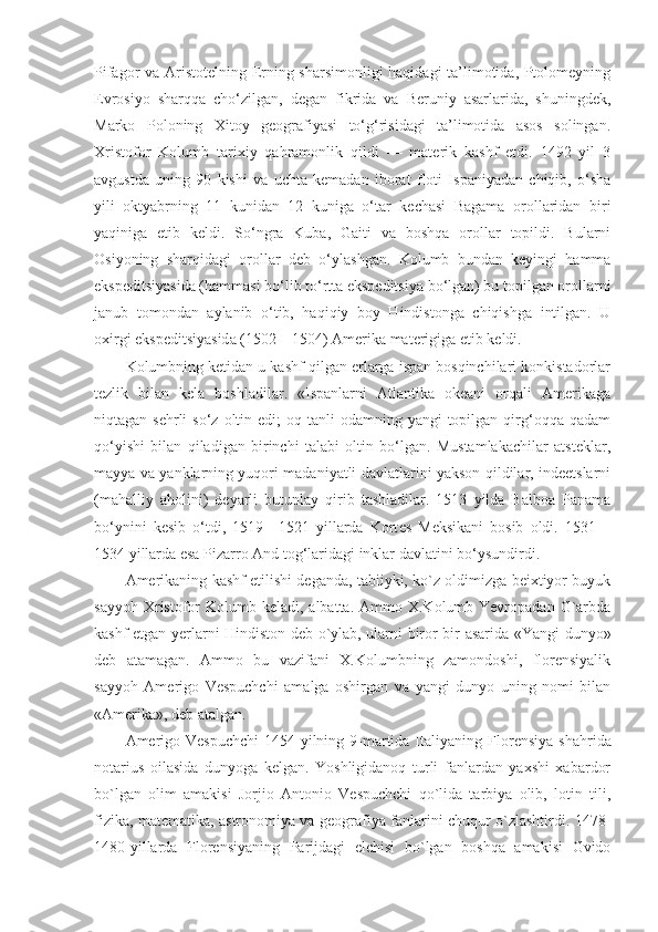 Pifagor va Aristotelning Erning sharsimonligi haqidagi ta’limotida, Ptolomeyning
Evrosiyo   sharqqa   cho‘zilgan,   degan   fikrida   va   Beruniy   asarlarida,   shuningdek,
Marko   Poloning   Xitoy   geografiyasi   to‘g‘risidagi   ta’limotida   asos   solingan.
Xristofor   Kolumb   tarixiy   qahramonlik   qildi   —   materik   kashf   etdi.   1492   yil   3
avgustda   uning   90   kishi   va   uchta   kemadan   iborat   floti   Ispaniyadan   chiqib,   o‘sha
yili   oktyabrning   11   kunidan   12   kuniga   o‘tar   kechasi   Bagama   orollaridan   biri
yaqiniga   etib   keldi.   So‘ngra   Kuba,   Gaiti   va   boshqa   orollar   topildi.   Bularni
Osiyoning   sharqidagi   orollar   d e b   o‘ylashgan.   Kolumb   bundan   keyingi   hamma
ekspeditsiyasida (hammasi bo‘lib to‘rtta ekspeditsiya bo‘lgan) bu topilgan orollarni
janub   tomondan   aylanib   o‘tib,   haqiqiy   boy   Hindistonga   chiqishga   intilgan.   U
oxirgi ekspeditsiyasida (1502—1504) Amerika materigiga etib keldi.
Kolumbning ketidan u kashf qilgan erlarga ispan bosqinchilari konkistadorlar
tezlik   bilan   kela   boshladilar.   «Ispanlarni   Atlantika   okeani   orqali   Amerikaga
niqtagan sehrli  so‘z  oltin edi;   oq tanli  odamning  yangi   topilgan  qirg‘oqqa  qadam
qo‘yishi   bilan   qiladigan   birinchi   talabi   oltin   bo‘lgan.   Mustamlakachilar   atsteklar,
mayya va yanklarning yuqori madaniyatli davlatlarini yakson qildilar, indeetslarni
(mahalliy   aholini)   deyarli   butunlay   qirib   tashladilar.   1513   yilda   Balboa   Panama
bo‘ynini   k e sib   o‘tdi,   1519—1521   yillarda   Kort e s   M e ksikani   bosib   oldi.   1531—
1534 yillarda esa Pizarro And tog‘laridagi inklar davlatini bo‘ysundirdi.
Amerikaning kashf etilishi deganda, tabiiyki, ko`z oldimizga beixtiyor buyuk
sayyoh  Xristofor   Kolumb keladi,  albatta. Ammo  X.Kolumb Yevropadan  G`arbda
kashf etgan yerlarni Hindiston deb o`ylab, ularni biror bir asarida «Yangi dunyo»
deb   atamagan.   Ammo   bu   vazifani   X.Kolumbning   zamondoshi,   florensiyalik
sayyoh   Amerigo   Vespuchchi   amalga   oshirgan   va   yangi   dunyo   uning   nomi   bilan
«Amerika», deb atalgan.
Amerigo Vespuchchi  1454-yilning 9-martida Italiyaning F lo rensiya shahrida
notarius   oilasida   dunyoga   kelgan.   Yoshligidanoq   turli   fanlardan   yaxshi   xabardor
bo`lgan   olim   amakisi   Jorjio   Antonio   Vespuchchi   qo`lida   tarbiya   olib,   lotin   tili,
fizika, matematika, astronomiya va geografiya fanlarini chuqur o`zlashtirdi. 1478-
1480-yillarda   Florensiyaning   Parijdagi   elchisi   bo`lgan   boshqa   amakisi   Gvido 