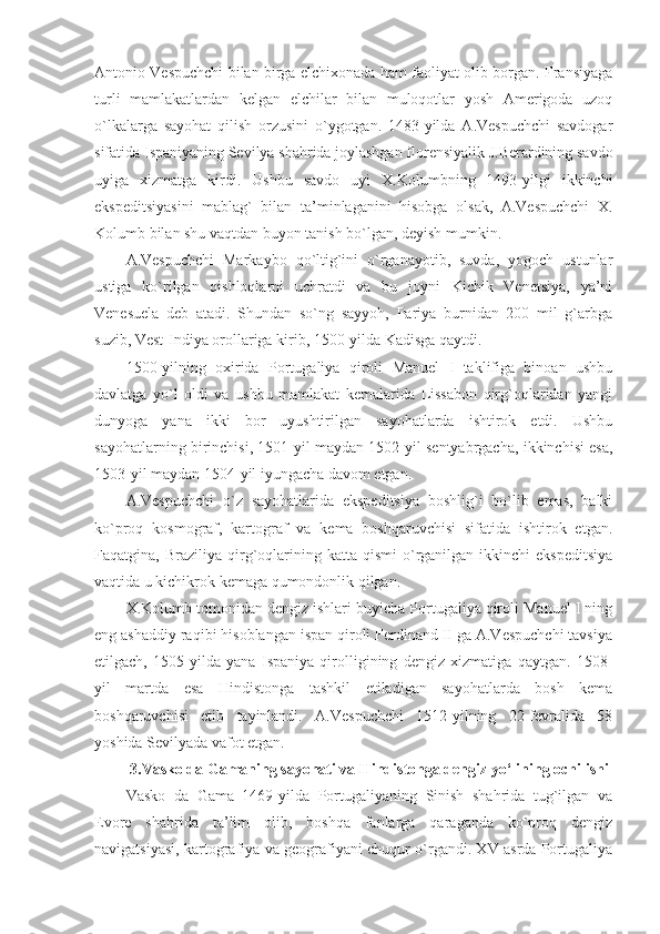 Antonio Vespuchchi bilan birga elchixonada ham faoliyat olib borgan. Fransiyaga
turli   mamlakatlardan   kelgan   elchilar   bilan   muloqotlar   yosh   Amerigoda   uzoq
o`lkalarga   sayohat   qilish   orzusini   o`ygotgan.   1483-yilda   A.Vespuchchi   savdogar
sifatida Ispaniyaning Sevilya shahrida joylashgan florensiyalik J.Berardining savdo
uyiga   xizmatga   kirdi.   Ushbu   savdo   uyi   X.Kolumbning   1493-yilgi   ikkinchi
ekspeditsiyasini   mablag`   bilan   ta’minlaganini   hisobga   olsak,   A.Vespuchchi   X.
Kolumb bilan shu vaqtdan buyon tanish bo`lgan, deyish mumkin.
A.Vespuchchi   Markaybo   qo`ltig`ini   o`rganayotib,   suvda,   yogoch   ustunlar
ustiga   ko`rilgan   qishloqlarni   uchratdi   va   bu   joyni   Kichik   Venetsiya,   ya’ni
Venesuela   deb   atadi.   Shundan   so`ng   sayyoh,   Pariya   burnidan   200   mil   g`arbga
suzib, Vest-Indiya orollariga kirib, 1500-yilda Kadisga qaytdi.
1500-yilning   oxirida   Portugaliya   qiroli   Manuel   I   taklifiga   binoan   ushbu
davlatga   yo`l   oldi   va   ushbu   mamlakat   kemalarida   Lissabon   qirg`oqlaridan   yangi
dunyoga   yana   ikki   bor   uyushtirilgan   sayohatlarda   ishtirok   etdi.   Ushbu
sayohatlarning birinchisi, 1501-yil maydan 1502-yil sentyabrgacha, ikkinchisi esa,
1503-yil maydan 1504-yil iyungacha davom etgan.  
A.Vespuchchi   o`z   sayohatlarida   ekspeditsiya   boshlig`i   bo`lib   emas,   balki
ko`proq   kosmograf,   kartograf   va   kema   boshqaruvchisi   sifatida   ishtirok   etgan.
Faqatgina,  Braziliya  qirg`oqlarining  katta  qismi  o`rganilgan   ikkinchi  ekspeditsiya
vaqtida u kichikrok kemaga qumondonlik qilgan.
X.Kolumb tomonidan dengiz ishlari buyicha Portugaliya qiroli Manuel I ning
eng ashaddiy raqibi hisoblangan ispan qiroli Ferdinand II ga A.Vespuchchi tavsiya
etilgach,   1505-yilda   yana   Ispaniya   qirolligining   dengiz   xizmatiga   qaytgan.   1508-
yil   martda   esa   Hindistonga   tashkil   etiladigan   sayohatlarda   bosh   kema
boshqaruvchisi   etib   tayinlandi.   A.Vespuchchi   1512-yilning   22-fevralida   58
yoshida Sevilyada vafot etgan.
3.Vasko da Gamaning sayohati va Hindistonga dengiz yo‘lining ochilishi
Vasko   da   Gama   1469-yilda   Portugaliyaning   Sinish   shahrida   tug`ilgan   va
Evore   shahrida   ta’lim   olib,   boshqa   fanlarga   qaraganda   ko`proq   dengiz
navigatsiyasi, kartografiya va geografiyani chuqur o`rgandi. XV asrda Portugaliya 