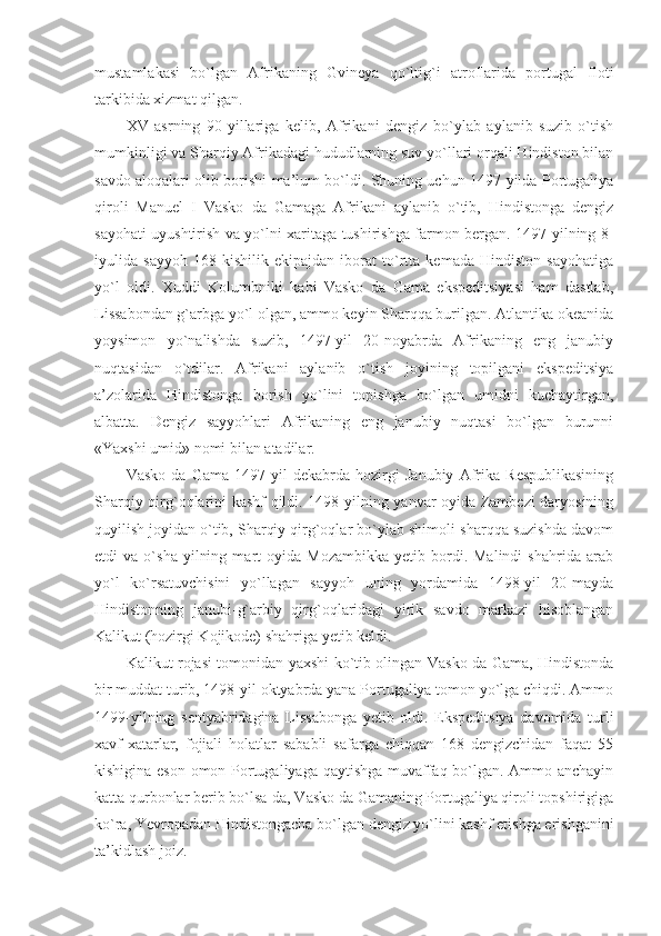 mustamlakasi   bo`lgan   Afrikaning   Gvi neya   qo`ltig`i   atroflarida   portugal   floti
tarkibida xizmat qilgan.
XV   asrning   90-yillariga   kelib,   Afrikani   dengiz   bo`ylab   aylanib   suzib   o`tish
mumkinligi va Sharqiy Afrikadagi hududlarning suv yo`llari orqali Hindiston bilan
savdo aloqalari olib borishi ma’lum bo`ldi. Shuning uchun 1497-yilda Portugaliya
qiroli   Manuel   I   Vasko   da   Gamaga   Afrikani   aylanib   o`tib,   Hindistonga   dengiz
sayohati uyushtirish va yo`lni xaritaga tushirishga farmon bergan. 1497-yilning 8-
iyulida   sayyoh   168   kishilik   ekipajdan   iborat   to`rtta   kemada   Hindiston   sayohatiga
yo`l   oldi.   Xuddi   Kolumbniki   kabi   Vasko   da   Gama   ekspeditsiyasi   ham   dastlab,
Lissabondan g`arbga yo`l olgan, ammo keyin Sharqqa burilgan. Atlantika okeanida
yoysimon   yo`nalishda   suzib,   1497-yil   20-noyabrda   Afrikaning   eng   janubiy
nuqtasidan   o`tdilar.   Afrikani   aylanib   o`tish   joyining   topilgani   ekspeditsiya
a’zolarida   Hindistonga   borish   yo`lini   topishga   bo`lgan   umidni   kuchaytirgan,
albatta.   Dengiz   sayyohlari   Afrikaning   eng   janubiy   nuqtasi   bo`lgan   burunni
«Yaxshi umid» nomi bilan atadilar.
Vasko   da   Gama   1497-yil   dekabrda   hozirgi   Janubiy   Afrika   Respublikasining
Sharqiy qirg`oqlarini kashf qildi. 1498-yilning yanvar oyida Zambezi daryosining
quyilish joyidan o`tib, Sharqiy qirg`oqlar bo`ylab shimoli-sharqqa suzishda davom
etdi   va   o`sha   yilning   mart   oyida   Mozambikka   yetib  bordi.  Malindi   shahrida   arab
yo`l   ko`rsatuvchisini   yo`llagan   sayyoh   uning   yordamida   1498-yil   20-mayda
Hindistonning   janubi-g`arbiy   qirg`oqlaridagi   yirik   savdo   markazi   hisoblangan
Kalikut (hozirgi Kojikode) shahriga yetib keldi.
Kalikut rojasi tomonidan yaxshi ko`tib olingan Vasko da Gama, Hindistonda
bir muddat turib, 1498-yil oktyabrda yana Portugaliya tomon yo`lga chiqdi. Ammo
1499-yilning   sentyabridagina   Lissabonga   yetib   oldi.   Ekspeditsiya   davomida   turli
xavf-xatarlar,   fojiali   holatlar   sababli   safarga   chiqqan   168   dengizchidan   faqat   55
kishigina eson-omon Portugaliyaga qaytishga muvaffaq bo`lgan. Ammo anchayin
katta qurbonlar berib bo`lsa-da, Vasko da Gamaning Portugaliya qiroli topshirigiga
ko`ra, Yevropadan Hindistongacha bo`lgan dengiz yo`lini kashf etishga erishganini
ta’kidlash joiz. 