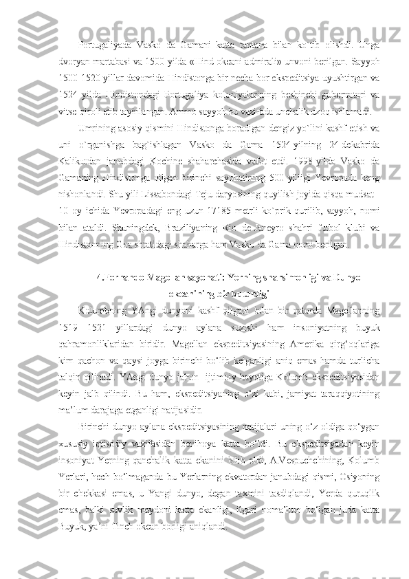 Portugaliyada   Vasko   da   Gamani   katta   tantana   bilan   ko`tib   olishdi.   Unga
dvoryan martabasi va 1500-yilda «Hind okeani admirali» unvoni berilgan. Sayyoh
1500-1520-yillar davomida Hindistonga bir necha bor ekspeditsiya uyushtirgan va
1524   yilda   Hindistondagi   Portugaliya   koloniyalarining   beshinchi   gubernatori   va
vitse-qiroli etib tayinlangan. Ammo sayyoh bu vazifada unchalik uzoq ishlamadi.
Umrining asosiy qismini Hindistonga boradigan dengiz yo`lini kashf etish va
uni   o`rganishga   bag`ishlagan   Vasko   da   Gama   1524-yilning   24-dekabrida
Kalikutdan   janubdagi   Kochine   shaharchasida   vafot   etdi.   1998-yilda   Vasko   da
Gamaning   Hindistonga   qilgan   birinchi   sayohatining   500   yilligi   Yevropada   keng
nishonlandi. Shu yili Lissabondagi Teju daryosining quyilish joyida qisqa mudsat -
10   oy   ichida   Yevropadagi   eng   uzun   17185   metrli   ko`prik   qurilib,   sayyoh,   nomi
bilan   ataldi.   Shuningdek,   Braziliyaning   Rio   de-Janeyro   shahri   futbol   klubi   va
Hindistonning Goa shtatidagi shaharga ham Vasko da Gama nomi berilgan.
4.Fernando Magellan sayohati: Yerning sharsimonligi va Dunyo
okeanining bir butunligi
Kolumbning   YAngi   dunyoni   kashf   qilgani   bilan   bir   qatorda   Magellanning
1519—1521   yillardagi   dunyo   aylana   suzishi   ham   insoniyatning   buyuk
qahramonliklaridan   biridir.   Magellan   ekspeditsiyasining   Amerika   qirg‘oqlariga
kim   qachon   va   qaysi   joyga   birinchi   bo‘lib   kelganligi   aniq   emas   hamda   turlicha
talqin   qilinadi.   YAngi   dunyo   jahon     ijtimoiy   hayotiga   Kolumb   ekspeditsiyasidan
keyin   jalb   qilindi.   Bu   ham,   ekspeditsiyaning   o‘zi   kabi,   jamiyat   taraqqiyotining
ma’lum darajaga etganligi natijasidir.
Birinchi dunyo aylana ekspeditsiyasining natijalari uning o‘z oldiga qo‘ygan
xususiy   iqtisodiy   vazifasidan   benihoya   katta   bo‘ldi.   Bu   ekspeditsiyadan   keyin
insoniyat   Yerning   qanchalik   katta   ekanini   bilib   oldi,   A.Vespuchchining,   Kolumb
Yerlari,  hech   bo‘lmaganda  bu  Yerlarning  ekvatordan  janubdagi  qismi,  Osiyoning
bir   chekkasi   emas,   u   Yangi   dunyo,   degan   taxmini   tasdiqlandi,   Yerda   quruqlik
emas,   balki   suvlik   maydoni   katta   ekanligi,   ilgari   noma’lum   bo‘lgan   juda   katta
Buyuk, ya’ni Tinch okean borligi aniqlandi. 