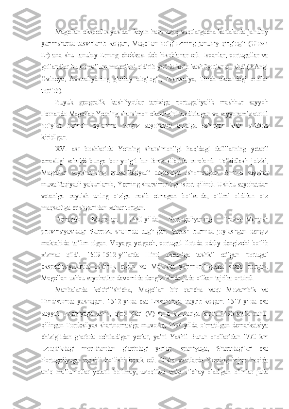 Magellan   ekspeditsiyasidan   keyin   ham   uzoq   vaqtlargacha   kartalarda   janubiy
yarimsharda   tasvirlanib   kelgan,   Magellan   bo‘g‘ozining   janubiy   qirg‘og‘i   (Olovli
Er)   ana   shu   Janubiy   Erning   chekkasi   deb   hisoblanar   edi.   Ispanlar,   portugallar   va
gollandlar bu noma’lum materikni qidirib yo‘lda ko‘p kashfiyotlar qilishdi (YAngi
Gvineya,   Avstraliyaning   g‘arbiy   qirg‘og‘i,   Tasmaniya,   Tinch   okeandagi   orollar
topildi).
Buyuk   geografik   kashfiyotlar   tarixiga   portugaliyalik   mashhur   sayyoh
Fernando Magellan Yerning sharsimon ekanligini tasdiqlagan va sayyoramiz atrofi
bo`ylab   birinchi   aylanma   dengiz   sayohatini   amalga   oshirgan   kishi   sifatida
kiritilgan.
XVI   asr   boshlarida   Yerning   sharsimonligi   haqidagi   dalillarning   yetarli
emasligi   sababli   bunga   bor-yo`g`i   bir   faraz   sifatida   qaralardi.   Ta’kidlash   joizki,
Magellan   sayohatining   muvaffaqiyatli   tugashiga   ishonmagan.   Ammo   sayohat
muvaffaqiyatli yakunlanib, Yerning sharsimonligi isbot qilindi. Ushbu sayohatdan
vataniga   qaytish   uning   o`ziga   nasib   etmagan   bo`lsa-da,   o`limi   oldidan   o`z
maqsadiga erishganidan xabar topgan.
Fernando   Magellan   1480-yilda   Portugaliyaning   Traz-uj-Montish
provinsiyasidagi   Sabroza   shahrida   tug`ilgan.   Saresh   burnida   joylashgan   dengiz
maktabida   ta’lim   olgan.   Voyaga   yetgach,   portugal   flotida   oddiy   dengizchi   bo`lib
xizmat   qildi.   1509-1512-yillarda   Hind   okeaniga   tashkil   etilgan   portugal
ekspeditsiyalarida   ishtirok   etgan   va   Malakka   yarimoroligacha   suzib   borgan.
Magellan ushbu sayohatlar davomida dengiz ishida juda o`lkan tajriba orttirdi.
Manbalarda   keltirilishicha,   Magellan   bir   qancha   vaqt   Mozambik   va
Hindistonda   yashagan.   1512-yilda   esa   Lissabonga   qaytib   kelgan.   1517-yilda   esa
sayyoh   Ispaniyaga   kelib,   qirol   Karl   (V)   ning   xizmatiga   kirdi.   1493-yilda   qabul
qilingan Tordesilyas shartnomasiga muvofiq, 1494-yilda o`rnatilgan demarkatsiya
chizig`idan   g`arbda   ochiladigan   yerlar,   ya’ni   Yashil   Burun   orollaridan   1770   km
uzoqdikdagi   meridiandan   g`arbdagi   yerlar   Ispaniyaga,   Sharqdagilari   esa
Portugaliyaga   tegishli   bo`lishi   kerak   edi.   O`sha   vaqtlarda   Yerning   hajmi   haqida
aniq   ma’lumotlar   yetarli   bo`lmay,   uzoqlikni   aniq   o`lchay   oladigan   olimlar   juda 